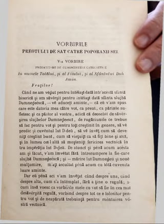 VORBIRILE
PREOTULUI DE SAT CĂTRE POPORANII SEI.
V-a VORBIRE
PREGATITORE DE CUNOSCINTELE CATECHETICE
In numele Tatălui, §i al Fitului, şi al Sfântului Duh
Amin.
F r a ţ i l o r !
Gând ne am vădut pentru înteiaşl dată într’acestă sfântă
biserică şi am săvârşit pentru înteiaşl dată sfânta slujbă
Dumne^eescă, —vă aduceţi aminte,—că eu v’am spus
care este datoria mea către voi, ca preut, ca părinte su-
iletesc şi ca păstor al vostru, adică că deosebit de săver-
şirea slujbelor Dumne^eescl, de rugăciunile ce trebue
să lac pentru voi şi pentru toţi creştinii în genere, să vă
predic şi cuvântul Iul D‫־‬de& , să v6 învăţ cum să deve-
niţl creştini buni, cum să vieţuiţl ca să fiţi bine şi aici,
şi în lumea cel-1 altă să moşteniţi fericirea veclnică în
tru împărăţia Iul D‫־‬deu. De atunci şi penă acum acesta
am -şi făcut, v’am îmvătat fără întrerumpere la fie-care
slujbă Dumnedeescă; şi —mărire Iul Dumnedeu şi nouă
mulţumire, m’aţl ascultat penă acum cu tâtă cuvenita
luare aminte.
Dar eu penă aci v’am învăţat când despre una, când
despre alta, cum s’a întâmplat, fără a ţine o regulă; a-
cum însă voesc ca vorbirile mele cu voi să fie în cea mal
desăvârşită regulă, vorbind despre tot ce e iolositor pen-
tru voi şi de neapărată trebuinţă pentru mântuirea νό*
stră veclnică.
 