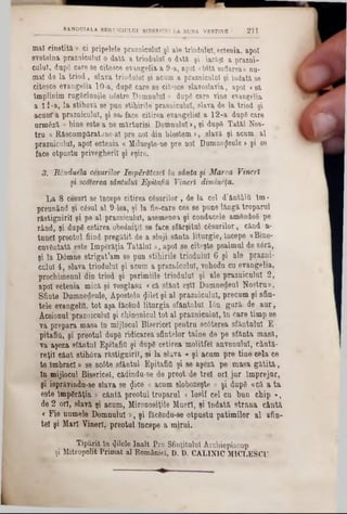 mal cinstită » ci pripelele praznicului şi ale triodulul, ectenia, apoi
svetelna praznicului o dată a triodulul o dată şi iarăşi a prazni-
cuiul, dupg care se citesce evangelia a 9-a, apoi «totă suflarea» nu-
mal de la triod, slava triodalul şi acum a prazaiculal şi îndată se
citesce evangelia 10-a, dupg care se citesce slavoslavia, apoi <să
împlinim rugăciunile n6stre Domnului» dupg care vine evangelia
a 11-a, la stihovă se'pun stiliirile prasniculuî, slava de la triod şi
acum*a praznicului, şi se*face citirea evangeliela 12-a dupg care
urmfiză « bine este a ne mărturisi Domnului >, şi dup8 Tatăl Nos-
tru &Răscumpăratane-al pre noi din blestem >, slavă şi acum al
praznicului, apoi ectenia « Milueşte-ne pre noi Dumnezeule >şi se
face otpustu privegherii şi eşire.
3. Rcnduela cesurilor împărătesei în sânta şi Marea Vineri
şi scoterea sântului Epitafiă Vineri dimmeţa.
La 8 cesurl se Începe citirea caşurilor , de la cel d’ântâitt lm-
preunând şi c6sul al 9-lea, şi la fie-care ces se pune lângă troparul
răstignirii şi pe al praznicului, asemene» şi condacele amând08 pe
rând, şi dupg cetirea obedniţil se face sfârşitul câsurilor, când a-
tunel preotul fiind pregătit de a sluji sânta liturgie, Începe «Bine-
cuvântată este Imperăţia Tatălui», apoi se eiteşte psalmul de s6ră,
şi la Domne strigat’am se pun stiliirile triodnlnl 6 şi ale prazni-
cuiul 4, slava triodulul şi acum a praznicului, vohodu cu evangelia,
prochimenul din triod şi parimiile triodulul şi ale praznicului 2,
apoi ectenia mică şi vosglasu <că sfânt eşti Dumnedeul Nostru»,
Sfinte Dumnedeule, Apostolu $ilel şi al prazuiculul, precum şi sfin-
tele evangelil, tot aşa făcftnd liturgia sfântului Ιόη guri· de aur,
Aceionul praznicului şi chinonicul tot al praznicului, ln care timp se
va prepara masa în mijlocul Bisericel pentru 8c6terea sfântului E-
pitafiil, şi preotul dup6 ridicarea sfintelor taine, de pe sfânta masă,
va aşeza sfântul Epitafift şi dupg cetirea molitfe! anvondul, cântă-
reţii cânt stih6va răstignirii, şi la slava « şi acum pre tine cfela ce
te îmbraci» se 8c6te sfântul EpitafiO şi se aşeză pe masa gătită,
ln mijlocul Bisericel, cădinda-se de preot*de trei ori jur Împrejur,
şi isprăvinâu-se slava se <Jice « acum slobozeşte » şi dupâ «că a ta
este Impgrăţia » cântă preotul troparul <losif cel cu bun chip »,
de 2 ori, slavă şi acum, Mironosiţile Muerl, şi îndată strana cântă
c Fie numele Domnului », şi făcfindu-se otpusta patimilor al sfin-
tel şi Mart Vineri, preotul începe a mirui.
Tipărit în filele Înalt Pre Sfinţitului Arcbiepiscop
şi Mitropolit Primat ai României, D. D. CALINIC MICLESOU. *
RANDUIALA SERVICIULUI BISERICBI LA BUNA VESTIRE ' 211
 
