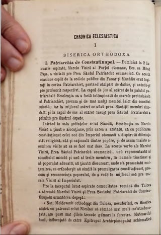B I S E R I C A O R T H O D O X Ă
1. P a triarc h ia de C onstantinnpol. — Dominica la 2 la-
naarie espirattt, Marele Visirfl al Porţel otomane, Bcs. sa Mitad
Paşa, a visitata pre Prea Sântal Patriarcha ecumenica. Cu acostă
ocasinne copiii âe la sc01ele publice din Fanar şi Muchliu eraa Inşi-
raţl în cartea Patriarchiel, purtând stâlpăr! de dafine, şi av6ndn-j1
pre profesorii respectivi. La capul de jos al scărel de la palatul pa·
triarchala Ecselenţia sa a fosta întlmpinatd de marele protosinkela
al Patriarchiel, precum şi de mal mulţi membri laic! din consiliul
micsta; Iar la mijlocul scărel se aflaa prea Sâaţiţil membri sino-
dai!; şi la capal de sus al scărel tasaşl prea Sâotul Patriarcha &
primita pre ilustrul ospeţe.
Intrând ia sala şedioţelor s-lu! Sinoda, Ecselenţia sa Marele
Yisirâ a ţinut o alocuţiune, prin carea a arătata, că cu publicarea
con8titaţiane! celei nod din Imperial otomaua a dispăruta diferinţa
atât religi<5să,‫״‬cât şi naţională dintre pop6re, şi de acam înainte &-
eeminea visite aa să se fac6 mal dese. La aceste vorbe ale Marelui
Visira, Prea Sântal Patriarcha ecumenica, una representanta al
consiliului micsta şi unâ al treile membru, ln numele tinerime! ţi
al poporului adauata, att ţinuta discursuri, unde s’a presentata mul-
ţemirea, ce orthodocşi! aa simţit la promulgarea constituţiunel, pre-
cum şi recunoscinţă poporului, de a vede în mijlocul sett pre ma·
rele Visira al Imperiului.
Pre la Începutul lune! espirate comunitatea română din Talcea
a adresata Marelui Yieirtt şi Prea Sântului Patriarcha de Constau-
tinupola următârea depeşă:
< Noi, Moldovenii orthodqpş! din Tulcea, nesuferind, ca Biserica
noştri cu patronul s-lul N ic o la u să r6mân6 mal m u lt ae'n trebnin‫־‬
ţaţă, am pusa mal filele trecute glmurl la fe re s tre . M utesarifal
1086, influenţată de către Epitropul Archiepiscopulul schism atica
CHRONICA ECLESIASTICA
I
 