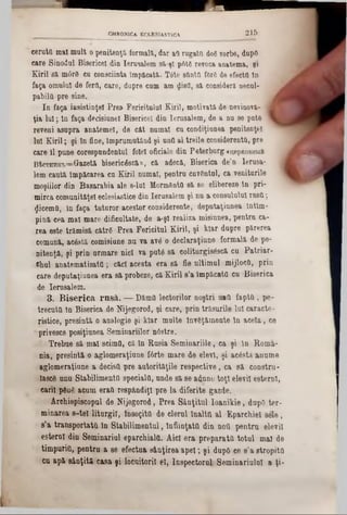 CHRONICA ECLESIASTIC&. 2 1 5
ceruţii mal mult openitenţă formala, dar ai rugaţii doSvorbe, dupfl
care Sinodul Bisericeî din Ierusalem să-şi p6t6 revoca anatema, şi
Kiril ea m6r8 cu consciinta împăcată. Tâte sfinţii forg de efectfl In
faţa omului de ferii, care, dupre cum am flistl, sa consideră necal-
pabiltl- pre sine.
In faţa iusistinţel Prea Fericitului Kiril, motivată de nevinovă- 1
ţia lui; In faţa decişiunei Bisericeî din Ierusalem, âe a na se pnt6
reveni asupra anatemei, de cât nnmal ca eondiţiunea penitenţei
lui Kiril; şi în fine, Împrumutând şi nnfi al treile considerentG, pre
care îl pune corespondentul folel oficiale din Peterburg«n,epR0BHMft
B‫־‬fecTHHK‫׳‬B=Gazetă biseric£scă», că adecă, Biserica de’n Ierusa- |
lem caută împăcarea cu Kiril numai, pentru cuvântul, ca veniturile
moşiilor din Basarabia ale 8-luI MormfentO să se elibereze în pri-
mirca comnnităţel eclesiastice din Ierusalem şi nu &consulului rusii;
Zicemfi,, în faţa tuturor acestor considerente, deputaţiunea întîm-
pină cea mal mare dificultate, de a‫־‬şl realiza misiunea, pentru ca-
rea este trămisă cătrS Prea Fericitul Kiril, şi klar dupre părerea
comună, acâstă comisiune nu va ave o declaraţiune formală de pe-
nitenţă, şi prin urmare nici va put6 să coliturgisâscă cu Patriar-
JShul anatematisatti; căci acesta era să fie ultimul mijlocii, prin
care deputaţiunea era să probeze, că Kiril s’a împăcaţii cu Biserica
de Ierusalem.
3. B iserica rusă. — DămH lectorilor noştri u*Q fapta, pe-
trecuta In Biserica de Nijegorod, şi care, prin trăsurile lui caracte-
r-istice, presintă o analogie şi Mar multe înv8ţămente în acela, ce
‫׳‬ privesce posiţiunea Seminariilor nâstre.
: Trebue să mal scimtl, că în Rusia Seminariile, ca şi in Roma-
nia, presintă o aglomeraţiune f6rte mare de elevi, şi acâstă anume
aglomeraţiune a decişii pre autorităţile respective, ca să constru-
Iasc8 unu Stabilimenta speciala, unde să se adune toţi elevii esterni,
carii ρβηδ aQuin eraa respăndiţl pre la diferite gazde.
Archiepiscopul de Nijegorod, Prea Sânţitul Ioanikie, dupO ter-
minarea 8‫־‬te! liturgil, însoţita de clerul înalta al Eparehiel sele,
s’a transportata în Stabilimentul, înfiinţata din noa pentru elevii
esternl din Seminariul eparchiala. Aici era preparata totul mal de
timpuria, pentru a 86 efectua s&uţirea apel; şi dupO ce 8'a stropita
cu apă s&nţită casa şi locuitorii el, Inspectorul Seminariulul a ţi-
L
 