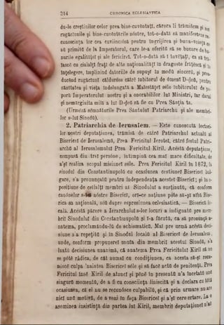 ‫י‬CHRONICA ECLESIASTICA214
du‫־‬le creştinilor celor prea bine-cuvântaţl, cărora li trămitem şj n0J
rugăciunile şi bine-covânturile n0stre, tot-o-dată să manifesteze re
cuuoscinţa lor cea cuviincîâsă pentra îngrijirea şi buna-voioţj c
atl primiţii de la Imperatoral, care le-a oferiţii să se bacore debj.
narile egalităţe! şi ale fericirel. Tot-o-dată să-I învâţaţl, ca 8ă trj.
i lascS cu cialalţl fraţi de■alte naţionalităţi In dragoste frăţescâ şi jn
( înţelegere, împlinind datoriile de supuşi îa moda sincerii, şi proa.
ducând rugăciuni căldurose cătrfi Iabitoral de Omeni D-deO, pentru
sănltatea şi vieţa Îndelungată a Malestăţel sâle Inbitornlul de po.
porii Imperatorulul oostra şi a onorabililor lai Miniştri, Iar darul
şi nemărginita milă a lai D-^eti să fie ca Prea Sânţia ta.
(Urmâză sgmnătarile Prea Sântului Patriarcha şi ale membri·
lor s*lul SinodO).
2. P a tria rc h ia d e Iern salem . — Este canoecată lectori·
lor.noştri deputaţianea, trămisă de cătrfi Patriarchal actualii al
Bisericel de IernsalemO, Prea Fericitul Ierotol, cătrg fostal P atri-
archil al Ierasalemalal Prea Fericitul Kiril. Acestă depataţiane,
compusă dia trei persâne, Intimpină cea mal mare dificultate, de
a’şl realiza scopul misiunel sele. Prea Fericitul Kiril in 1 8 7 2 , Ia
sinodal din Constantinapolâ ea ocasianea cestiunel Bisericel bol-
gare, s'a pronuneatii pentra independenţa acestei«Biserici; şi în o-
posiţiane de ceilalţi membri al Sinodalul a susţinuţii, că conform
canânelor s-ttk nâstre Biserici, orl-ce naţiune pote 8ă-şî albi Bise-
rica sa naţională, sefl dupre espresiunea eclesiasticft, — Biserică 10-
cală. Acestă părere a Ierarchulul s-lor locuri a indignata pre mem-
brii Sinodalul dia Constantinapolâ şi l-a făcuţii, ca s ă pronunţă,a-
natema, proclamându-lii de schismatice. Mal pre urmă acestă- deci·
siune s’a repeţitO şi in Sinodal localii al Bisericel de le ru sa le m ,
unde, conform propunerel anula din membrii acestui Sinodfi, &'*
luaţii decisiunea unanimă, că anatema Prea Fericitului Kiril 8 i nn
se pâte rădica, de cât numai ca condiţiunea, ca acesta să-şî recn-
n0sc6 calpa ’naintea Bisericel sdle şi să facd aetâ de penitenţă. Prea
Fericitul Îns6 Kiril de atunci şi ρδηδ în presentfl n’a încetată nnfl
singurii momenta, de a fi cu consciinţa liniscită şi a declara cut6tă
ocasiunea, că el nu se reeunâsce culpabilii, şi că prin urmare nu are
nici unii motiva, de a veni In faga Bisericel şi a’şl cere ertare. La0
Asemiaea insisting din partea lai Kiril, membrii d e p u t a ţ i unei naii
 