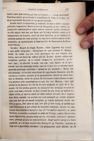2 1 7
lo rilo r c e lo r m a l e s te tic e , ş i k la r a ’l in s p ir a___ Iu su ş i m o b ilia ru l
S ta b ilim e n tu lu i, p re se n tâ n d u -li co m o d ita te a în v iâ ţă ,11 va fa c e , e a
84‫־‬ş l îm p lin â sc S d a to riile lo r c u m u lta u ş u r in ţ a .»
A c e s te sU n ta sim ţim & n tele ş i v e d e re le , de c a re a fo sta in sp ira ta
p ă rin te le In s p e c to ru l S e m in a riu lu l d e N ije g o ro d , ş i no i, v8$6nd, ea
p o s iţiu n ile s e m in a riş tilo r n o ş tri e s te rn l p r e s in ta m u lta asem ăn are
c u cele e s p u s e m a l s u s , a m la u d a p r e D ‫<־‬Jett ş i su fle tu l n o stru a r fi
tr a n s p o r ta ta d e b u c u rie , c â n d a m av e a fe ric ire a , c a s a relatăm (! ln
c o lâ n e le a c e s te i fo l c e v a a n a lo g a la re g u la r e a ele v ilo r e s te rn l a l 8 6 -
m m a riilo r, ş i s p e c ia lm in te a l S e m in a riilo r d e B u c u re sc l ş i d e R o m -
n ic u l-Y a ic e a .
I n s a tu l B e la e v d e lO n g ă M o s c v a , In tr e L ip o v e n i s 'a n ă sc u t
o n o a s e c tă r e l ig io a s a , în tr e p r in s a d e u n a c ro ito rtt T . M icb ai-
lo v ic l. I n s e c ta c e a n o a ro lu l p r in c ip a la flujocă fe m e ile 86a
fe te le , c a re a a ti t l u l d e r a b in e a le lu i D -^ e fl. A c e s te ra b in e s e a
în v ă ţa tâ r e p re d ic a , c a a v e n ita v re m e a lu î A n t ic h r is ta , ş i fie-
c a re o m tt, c e a d e râ z ă la s e c ta c e a n o ă , e s te d a to r a s a s e p r o -
st& rn a ’n a inte a ra b in e lo r s e c te i, c a re la rO n d u l lo r c u c e a m a l m a re
u ş u r in ţa p r o n u n ţa c u v in te le « la r tă ji- s e ţi e p 6c ate le » . S e c ta c e a
n o a p ro p a g a , c a n u e s te n e c e s ita te d e r u g ă c iu n ile B is e ric e l, n ic i de
în k in a r e a ic o n e lo r, p re c u m ş i c a p ro a d u c e rile , fă c u te d e c ă trS e re s -
ti n i ln B is e ric a , s u n ta d e p ris o s . S e In lo c u e sc e c u m in ic a tu ra c u s a u -
te le m is te re p r in îm p ă r tă ş ir e a c u a p ă d in r l u l M o s c v a , c a re a p a
tr e b u e s ă s e p ro c u re d in r îtt d e fie -c a re s e c ta n te In «Jioa d e 5 I a -
n u a r ie 1 2 6 re n 6 p te a p u n c ta . I n a d u n ă rile lo r , s e c ta n ţii s e p a n a ln
ju r u l u n e i m e s e ro tu n d e , s e fa c e le c tu r ă d e p r e c ă r ţ i, 86 e s p lic ă b u -
c ă ţile c iti te , ş i a p o i s e c â n tă d e c ă tr e r a b in e v e r s u r i , d e o c u p r in -
d e re f â r te v a r ia tă . L a m â r te a v r e u n u l s e c ta n ta n u s & n ttt p e r m is e
n ic i u n fl fe lft d e c e re m o n ii re lig io s e , ş i r u d e le m o r tu lu i ş tiu ta d a -
t6 ro a a ju n a , fO rg p â n e ş i a p ă , tr e i <J11e ş i t r e i n o p ţi, ş i a c e s ta a ju -
n a r e In lo c u e s c e ş i p r e a c te le d e c h a r ita te c r e ş t i n ă , f ă c u te c u o c a -
siu n e a lm o rm d n tă re l m o rg ilo r. L a 1 3 D e c e m v rie e s p i r a t a , l n s a tu l
N o v ic o v , a m u r it ă o s e c ta n tă ln e ta te d e 9 0 a n i, n u m ita A n is ia C os-
m in a O g o ro d o v a , a s u p r a c ă r i a n u s ’a e f e c tu a ta n ic i a c tu l m ă r tu r i-
s ir e ! , p re c u m ş i n ic i a l c u m in ic ă tu re l. D upO m o rte Ia r ă ş i n ’a fo s ta
p e r m is a , a i 86 fa c e le c tu r i d in E v a n g e lil ş i P s a l t i r e , p r e c u m ş i
n ic i v r e o p a u ic h id ă p r e - c a r e : L a p r o p u n e re a u n u l s ă t â n a , e a s ă
 