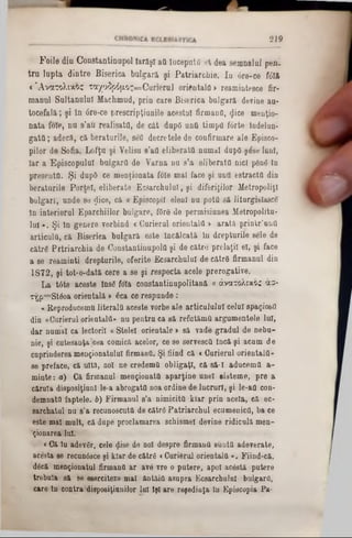 2 1 9
F o i l e d in O o n s ta n tin n p o l I a r ă ş i a a În c e p u tă s ă d e a s e m n a lu l p e n -
t r u l u p t a d i n t r e B is e r ic a b u lg a r ă ş i P a t r i a r c h i e . I a d r e - c e fd îft
« Ά ν α τ ο λ ι χ ο ς τ α χ ο ΐ ρ ό μ ο ς = Ο α π β π11 o r ie n ta l a » re a m in te e c e fir-
m a n u l S u lta n u lu i M a c h m u d , p r in c a r e B is e r i c a b u lg a r ă d e v in e a u -
t o c e f a l ă ; ş i i n 6 re * c e p r e s c r ip ţiu n ile a c e s tu i firm a n fl, <Jice m e n ţio -
n a t a fo ie , n u s ’a u r e a l is a ta , d e c â t du pO u n a tim p ii f o r te ln d e lu n -
g a t a ; a d e c ă , c ă b e r a tu r ile , sefl d e c r e te le d e c o n firm a re a le E p is c o -
p ilo r d e S o fia , L o f ţ u ş i Y e lis u 8’aO e l i b e r a t a n u m a i dapO ş & e lu n i,
I a r a E p is c o p u lu i b u l g a r a d e V a r n a n u s ’a e lib e r a ta n ic i p â n g In
p r e e e n ttt. Ş i du pO c e m e n ţio n a ta fo le m a l fa c e ş i u n a e s tr a c ttt d in
b e r a tu r ile P o r t e i , e lib e r a te E c s a r c h u l u l, ş i d i f e r i ţilo r M e tr o p o lis
b u lg a r i , u n d e s e $ ic e , c ă <r E p is c o p ii e le n i n u p o tâ s ă J itu rg is îa s c e
l n in te r io r u l E p a r c h iilo r b u lg a r e , fO râ d e p e r m is iu n e a M e tr o p o litu -
l u i « . Ş i l n g e n e r e v o rb in d < C u r ie ru l o r ie n ta l a > a r a t ă p r i n t r ’n n a
a r t i c u l a , c ă B is e r ie a b u l g a r ă e s te Î n c ă lc a tă î n d r e p tu r ile s e le d e
c ă tr 6 P r t r i a r c h i a d e C o n s ta n tin u p o la ş i d e c ă tr e p r e la ţii e i, ş i fa c e
a s e r e a m in ti d r e p tu r ile , o f e r ite E c s a r c h u lu l d e c ă tr 0 f irm a n u l d in
1 8 7 2 , ş i to t- o - d a tă c e re a s e ş i r e s p e c t a a c e le p r e r o g a tiv e .
L a t â t e a c e s te In s e fo ia c o n s ta n tin u p o lita n ă« άνατολίχοζ άσ-
x‫׳‬ţ j p = S t00a o r ie n ta lă > 6 c a c e r e s p u n d e :
« R e p ro d u c e m u l i t e r a l a a c e s te v o rb e a le a r t ic o lu lu i c e la ! s p a ţio s fi
d in « C u rie ru l o r ie n ta la * n a p e n t r a c a 8 ă r e f a tă m ă a r g u m e n te le l a i ,
d a r n u m a i c a le c to rii « S te le i o r ie n ta le > s ă v a d e g r a d u l d e n e b a -
n ie , ş i c u te s a n ţa ]c e a c o m ic a a c e lo r, c e s e s e rv e s c ă În c ă ş i a c u m d e
c u p rin d e re a m e n ţio n a tu lu i firm a n fl. Ş i fiin d c a < C a r i e r a l o r ie n ta la »
s e p r e fa c e , c ă u ită , n o i n e c re d e m ă o b lig a ţi , c ă s ă - I a d u c e m tt a -
m in te : a ) C a firm a n u l m e n ţio n a ta a p a r ţin e a n e i s is te m e , p r e a
căruia d isp o s itio n ! le -a a b r o g a ta n o a o rd in e d e l a c r u r l , ş i le - a a con*
dem natO fa p te le ,b) F ir m a n u l s ’a n im ie ita k l a r p r in a c e la , c a e c -
earcbatol n a 8’a re c u n o s c o ta d e c ă tr e P a t r i a r c h a l e c u m e n ic ii, b ace
e s te m a lmalt, c ă d o p e p ro c la m a re a s c h is m e i d e v in e r id ic o la m e n -
‘ţionarea lai.
« C a î a a d e v £ r, c e le «Jise d e n o i d e s p re firm a n ă e u n tfl a d e v e r a te ,
a c e s ta 86 re c u n â s c e ş i k l a r d e c ă tr 6 < C a r ie r a l o r ie n ta la » . F iin d - c ă ,
d â c â m e n ţio n a tu l firm a n fl a r a v e v r e o p a te r e , a p o i a c e s ta p a te r e
tr e b o la s ă se efcerciteze m a i ă n t i i a a s u p r a E c s a r c h o lo i b u lg a rii,
c a re ln c o n tra d is p o s iţio n ilo r 101 Îş i a r e re ş e d in ţa In E p is c o p ia P a -
 
