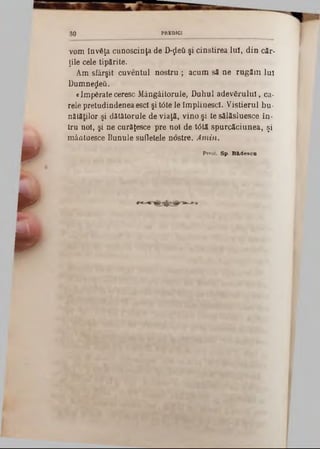 vom învăţa cunoscinţa de D-^βύ şi cinstirea luî, din căr*
ţile cele tipărite.
Am sfârşit cuventul nostru ; acum să ne rugăm luî
Dumnezeii.
«Împărateceresc Mângâitorule, Duhul adevărului, ca-
rele pretudindenea esc! şi t<5tele împlinesc!. Vistierul bu-
nătălilor şi dătâtorule de viaţă, vino şi te sălăsluesce în-
tru noi, şi ne curâjesce pre noi de t0tă spurcăciunea, şi
mântuesce Bunule sufletele nostre. Amin.
Preot. Sp. Bfcdesca
30 PREDICT
W
· ‫׳‬ ‫׳‬
w >
 