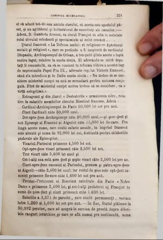 el să aduce tot-d6-una aminte clerului, ca acesta este apostolul pă-
cel, şi nu agitatorul şi turburătorul de consciinţe ale âmenilor.»—
Adecă, D. Gambeta doresce, ca clerul Frangiel sa alba In societate
rolul clerului ortodocsO şi specialminte al celui romana . . . .
piarul francesd «La Dâfense sociale et religieuse—Ap&ratorul
sociala şi religioşii », care se pretinde a fi inspirata de cardinalul
Dlupaulu, Archiepiscopul de Orlean, a Începută filele aceste olupta
contra legel, relative la nunta civila. El adresându-se c&trd depu-
taţi li recomândâ, ca sa se conduce In reforma viitâre a acestei legi
de eapresiunile Papei Piu IX , adresate regelui Victora Emanuel,
când s’a Introdusa şi în Italia nunta civila: «Nu trebue să se con-
sidere misteriul nnnţel ca untt ce secundara pentru uniunea conju-
gala. F0r8 de misteriul nunţel unirea trebue sa se considere, ca o
vipţa nelegitimă.»
Estragemâ şi din diărul <Desbaterile > urmat6rele cifre, reia-
tive la salariile membrilor clerului Bisericeî francese. Adecă :
Cardinal-Archiepiscopul de Paris 60,000 lei noi pre ana.
.Cinci Cardinali câte 30,000 unul.
Dol-apre-ţjece Archiepiscopl câte 20,000 unul,—şi şese-^ecl şi
noS Episcopl ai Franciel şi Algeriei câte 15,000 lei fie-care. Pre
lângă aceste sume, care şuntu salarie anuale, In bugetul francesă
este alocată şi suma de 92,000 lei noi, destinată pentru călătoriile
păstorale ale Episcopilor.
YicariuLParisuluI primesce 4,500 lei noi.
Opt-spre-$ece vicari primesc(! câte 3,500 le! noi.
Trei vicar! câte 3,600 le! unul şi
CeM-alţl una sută. şese dec! şi şepte vicari câte 2,500 le! pre an.
Cincî-spre-jlece canonici al Parisului, precum şi patru8‫־‬pre‫$־‬ece
a l Algeri!— câte 2,40016! unul; Iar restul de şesesute opt-flec! ca-
nonicl primesce fie-care câte 1,60016! no! pre ana.
Preutul-Protolerett al Bisericeî catedrale din Paris * Notre
Dame » priimeşce 2,400 lei, şicel-l-alţl protoîere! al Franţiel In
su m ă de şese-ţjec! şi cinci primescîi câte 1,600 lei.
Salariile a 3,371 de parodii, care sânta permanenţi, variasă
Intre 1,200 şi 1,600 16! no! pre ana. — In fine, Statul pl&tesce la
30,992 persâne, care aa asupră‫־‬le sarcina de preuttt dupre diferi-
tele ranguri ierarchice şi care se află numai pre continenta, sum a
CHRONICA ECI.ES1AST1CA 221
 