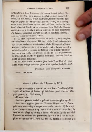 lo r lo c u ito ru lu i R a d a D ieco nescu, d in co m u n a S p in e n i, ju d e ţu l O ltn ,
p r in c a re 86 p lâ n g e c i tn p ro c e sa i in te n ta t p re o tu lu i O prea Ş e r b i-
n e s c n , d in a c e acomună, p e n tru maltratare, consistoriul sfintei E p is -
c o p il d e A rgeşQ n aϊ-ar fi priimitu m a rto rii in v o c a ţi de e l lnsusţi-
n e re a cansel. C o m isiu n eaopineză c ita ta p e tiţiu n e , n e fiin d deatri-
b u tu l sfântului S iu o d , să se re c o m a n d e P r e a S fin ţitu lu i E pisco p
respectiv, s p re a c e rc e ta ş i a p re c ia te m e iu rile p e c a re c o n sisto riu l
s’a b a s a tf i, re s p in g â n d m a rto rii in v o c a ţi d e s u p lic a n t.Sfântul S i-
n o d a p r o b ă e o n c lu siu n e le ra p o rtu lu i.
S e d ă c itire r a p o r tu lu i c o m isiu n e l d e p e tiţiu n l, a s u p ra su p lice!
p r e o tu lu i M a rin , d in c o m u n a P fc tră sc a , ju d e ţu l Ilfov fl, p rin c a re fa c e
a p e l c o n tra d e c ib iu n e l c o n s is to riu lu l s fin te i M itro p o lie i a U n g ro -
V la c h ie l; c o m is iu n e a , ln lip s ă d e a c te le re la tiv e la c a s, o p in e z ă a
s e tr im i te a p e lu l în c e s tiu n e î n s tu d ie re a D -lu I D ire c to r a l S in o d a -
lu i, s p re a c o m p le c ta c e le p re sc ris e de a r t . 4 8 d in R e g u la m e n tu l
d e p ro c e d u ră tn m a te rii d e ju d e c a tă b ise ric & c ă . S f â n tu l S in o d a -
p ro b ă o p in iu n e a c o m is iu n e l.
N e m ă i fiin d n im ic a l a o rd in e a «Jilel, î n a l t P r e a S f in ţitu l P r e ţ e -
d in te re d ic ă ş e d in ţa , a n u n ţâ n d p e c e a v iit6 r e p e n t r a L u n i, 8 c o r e u t.
Preşedinte: losif Mitropolitul Moldovei.
* Secretar: I o s if H u ş iu
___________________ SUMARELE ŞEDINŢELOR SF. SINOD 1 1'3
Sumarul şedinţei din 8 Decemvrie, 1875.
Şedinţa se deschide la orele 12 de către înalt Prea Sfinţitul Mi·
tropolit al Moldovei şi Sucevei, şi făcânda-se apelai nominal, rSs-
paad presenţl 12, fiind absenţi 2.
(Urmeză lista). ‫׳‬
Se citesce procesul verbal al ş e d in ţe i precedente şi se aprobă.
Se dă cetire saplicel preotului Economa Moşesca de la Brăila,
prin caro cere desluşire asapra armăt6relor puncte: 1) daca epi-
tropii Bisericel trebae aleşi aamal dintre enoriaşi respectivi; 2)
daca se p6te alege ca epitrop o persână din cele aflate In serviciul
Bisericel, ca cântăreţ sad paracliser; 3) daca a’ar fi biae ca epitro-
pil să se aam&că pe câta doi sad trei aal. Sântal Siaod decide a se
 