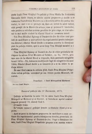 p a r t e î n a l t P r e a S f in ţitu l P r e ş e d in t e ş i P r e a S f in ţia S a Â r c h ie r e u l
G rh e n a d ie f o s tu A r g e ş , s e a d m ite a c e s tă p r o p u n e r e ş i d e c id e a s e
c o m u n ic a O n o ra b ilu lu i M in is tru c u o d e o s e b ita a d r e s ă d in p a r te a b ia ·
r o u ln i , î n c a r e o s ă s e p r e v a d ă c ă , d a c ă a tt i n t r a t în a c e s t ta b lo fl,
a t â t p r e o ţii d e la B is e r ic ile u r b a n e , c u m ş i p e r s o n a lu l b is e ric ilo r,
e s te p e n t r u a s a tis fa c e c e r e r e a p r e o ţilo r d e p r in o r a ş e , c e s ’a u a d r e -
s a t în m a l m u lte r i n d u r l la s f â n t u l S in o d c u a s e m e n e a c e r e r i.
T o t P r e a S f in ţitu l E p is c o p a l D a n ă r e l- d e - J o s d ă c iti r e u n u l p r o -
ie c t d e m o d ific a re a u n o r a r tic o le d in r e g u la m e n tu l p e n tr u În tr e ţin e -
r e a c l e r u l u i ; s f ă n t u l S in o d d e c id e a s e a m in a p u n e re a ln d is c u ţiu n e
p ln ă la ş e d in ţ a v iitâ r e , s p r e a a v e a tim p P r e a S f in ţiţii m e m b r i a - 1
s tu d ie s .
P r e a S f in ţitu l E p is c o p a l D u n ă r il- d e - J o s d ă c itir e p ro ie c tu lu i d e
r& p u n s la a d r e s a D -lu l M in is tr u a l C u lte lo r , e u N o . 7 9 1 9 , p r in
c a r e c e re d e la s f â n t u l S in o d a re s p u n d e , d a c a p e r s â n e le c ă lu g â rite
în a n ii 1 8 7 4 — 7 5 , în tr u n e s c c o n d iţiu n ile le g ii d e c ă lu g ă r ir e d in a n u l
1 8 6 4 . S f â n tu l S in o d d e c id e a s e tr a n s c r ie ş i a s e d a c i t i r e In şe-
d i n ţa v iito re
N e m a l fiin d n im ic a la o rd in e a jlile î, î n a l t P r e a S f in ţitu l P r e ş e -
d in te re d ic ă ş e d in ţa , a n u n ţâ n d p e c e a v iitd r e p e n t r u M ie r c u ri, 1 0
c u r e n t.
Preşedinte : f Iosif Mitropolitul Moldovei.
Secretar I o s i f H u ş iu .
Sumarul şedinţei din 10 Decemvrie, 1875.
Ş e d in ţa se d e s c h id e la o re le 1 2 , d e c ă tr e î n a l t P r e a S fin ţitu l
M itro p o lit a l M oldovei ş i a l S u c e v e i, ş i fa c â n d u -s e a p e lu l n o m in a l
re s p u n d p r e s e n ţl 1 2 , a b s e n ţi fiin d 2 .
( U r m e z i li s t a ) .
S e * c ite ş te s u m a r u l ş e d in ţe i tr e c u te a s fa n ţu lu i S in o d ş i se a -
p ro b ă .
A p o i s e p u n e ln d e s b a te r e p ro p u n e re a d e m o d ific a re a u n o r a r -
tie o le d in r e g u la m e n tu l p e n tr u în tr e ţin e r e a c le ru lu i, p r e s e n ta ta de
P r e a S f in ţitu l E p is c o p a l D u n ă re l-d e -J o s . D u p e o d is c u ţiu n e 6re
c a re , î n a l t P r e a S f in ţitu l P r e ş e d in te p ro p u n e a se a m â n a v o tarea
S U M A R E L E Ş E D IN Ţ E L O R Ş F . SIN O D 115
 
