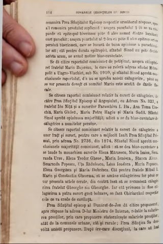 oorannica Prea Sfinţitului Episcop respectiv următorul respuns, 8ρΓί
a’l romanica preotului suplicant: asupra punctului l-iu 8e va%
punde ei epitropul bisericesc pâte fi ales numai dintre locuitori!
unei parocbil; asupra punctului al 2-lea cil p6te fi ales epitrop ori-Ce
pers6nă bisericesc·!, care se bucură de buna opiniune a parocl1ieDj.
lor sM; cât pentru durata epitropiel, sfântul Sinod nu p6te decide
acesta acum, ne având motive bine-cuvântate.
Se dă citire raportului comisiune! de. petiţinnl, asupra cilugfrj.
re! fratelui Marin Bujorânu, la care se refera adresa sfintei Mitro-
polii a Ungro-Vlachiel, sub No. 1910, şi sfântul Sinod aprobi con-
clusiunele raportului, d’a nu se aproba acostă călugerire, p&n8 nu
se vor presenta dovedi ci numitul Marin este scutit de dftrile fig.
cale.
Se citesce raportul comieiunel relativ la cereri de călugerire, de
către Prea Sfinţitul Episcop al Argeşiulul, cu Adresa No. 327, a
fratelui Ιόη Niţă şi a surorilor Paraschiva I. Ita , Ana Toma Ure-
chift, Maria GliileO, Maria Petre Hagiu şi Maria Sudit. Sfântul
Sinod aprobi opiniunea majorităţii, adică a se da bine-cuvântare de
ciluggrire a numitelor persone.
Se citesce raportul comisiunel relativ la cereri de călugerire a
unor fraţi şi surori, pentru care a mijlocit înalt Prea Sfinţitul Pri-
mat, prin adresa *No. 2736, din 1874. Sfântul Sinod aprobi con-
elusiunele majorităţii comisiunel, adică : să se dea bine-cuvftntare a
se tunde in monachism surorile Elena Mârzescu, Maria Isaiea, Sma.
randa Ursu, Elena Teodor Ghene, Maria lonâsca, Stanca Alexe,
Smaranda Popescn, Uţa Ridulescu, Lâna Ionăsca , Maria Popescn,
Elena Georgesca şi Maria Dobresca. Gât pentru fratele Mihail I.
Marin şi Constantin Gheorma,' să se amâne călugărirea lor p0n8ce
vor presenta actele cerute, din contră însă să se recunâscă cilugB-
rirea fratelui Gheorglie sin Gheorghe. Iar cât privesce în fine cil*
lugerirea a patru surori grefl bolnave, se facă Chiriarchul respecţi?
cele ce va crede de cuviinţă.
Prea Sfinţitul episcop al Dunărei-de-Jos dă citire propunere!,
spre rSspuns la adresa D‫־‬lul Ministru de Interne, relativ la salârie‫־‬
rea preoţilor, prin care propunere statorniceşte salariele preoţilor,
atât de la comunele urbane, cât şi rurale; Prea Sfinţiea Sa des-
vâltă acestă propunere. Όαρδ 6re-care discuţiunl, la care afl 10**
1 1 4 SUMARELE ŞEDINŢELOR SF. SINOD
 