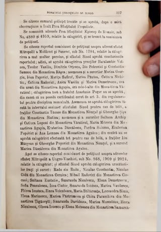 8e citesce sumarul şedinţei trecute şi se aprobi, dupe o mici
observaţiune a înalt Prea Sfinţitului Preşedinte.
Se comunici adresele Prea Sfinţitului Episcop de ROmnic, sub
No. 4880 şi 4959, relativ la ciluggrirl, şi se tremit la comisiunea
de petiţiunl.
Se citesce raportul comisiunel de petiţiunl asupra adresei sfintei
Mitropolii a Moldovei şi Sucevei, sub No. 1784, relativ la cilugc-
rirea a mal multor pers6ne, şi sfântul Sinod aprobi conclusiunile
raportului; adici, 86 aprobi cilug8rirea preoţilor Haralambie Voi-
nea, Teodor Yasiliu, Dimitrie Orţescu, Ιόη PetrovicI şi Constantin
Samson din Monastirea Rişca; asemenea şi a surorilor Mariea Geor-
gin, I6na PapovicI, Mariţa Safirof, Mariea Pintea, Catinca Nichi-
tiu, Catinca RadovicI, Anica Vasiliu şi Mariea Demetrescu, cea
din urmi din Monastirea Âgapia, 6ri cele-l-alte din Monastirea Vi-
raticul; cilug6rirea însă a fratelui Anastasie Pogor nu se aprobi,
din cansă ci nu posedi certificatul cerut de art 3. din regulamen-
tul pentru disciplina monahali. Asemenea se aprobi călugărirea ti-
cuti în intervalul sesiune! sfântului Sinod pentru cas de bâli, a
fraţilor Constantin Tiuase din Monastirea Nemţul şi Gheorghe Şişu
din Monastirea Slatina; asemenea şi a surorilor Sultana Ârchip
şi Catinca Luponi din Monastirea Viraticul, Maria Mitesca din Mo -
nastirea Agapia, Esaterina Discilescu, Porfira Silcenu, Ecaterina
Popovicî şi Ana Lemnea din Monastirea Agaton; din contri nu se
aprobi calugSrirel efectuata tot pentru cas de bâli, a fraţilor Ιόη
Mirgean şi Gheorghe Popovicî din Monastirea Nemţul, şi a surorel
Mariea Discilescu din Monastirea Agaton.
Apoi se citesce raportul comisiunel de petiţiunl asupra adreselor
sfintei Mitropolii a Ungro-Vlachiel, sub No. 868, 1909 şi 2024,
relativ la cilugSrirl; şi sfântul Sinod aprobă cilugSrirea următori-
lor fraţi şi surori: Radu sin Radu, Nicnlae Constantin, Niculae
C0di din Monastirea Cemica; Mihail RadovicI din Monastirea Cio-
cani; Sultana Eustatie, Smaranda Niculescu, Elena Demetrescu,
Sofia Penculeecu, Iona Ciutoe, Smaranda Ionesca, Mariea Vasilescu,
Flârea Ionesca, ZincaVoicnlescu, Maria Biltireaţa, Lucsandra Simu,
Elena Marinescu, Mariea Pi8trim0sa şi Chira Paraschiva din Mo-
nastirea Ţigăneşti; Smaranda Davidesca, Mariea Muscelenu, Zinca
Niculescu, Ghena Ioneecu şi Elena Molsescudin Monastirea Samurci-
________________ SUMARELE ŞEDINŢELOR SF. SINOD 1 1 7
 