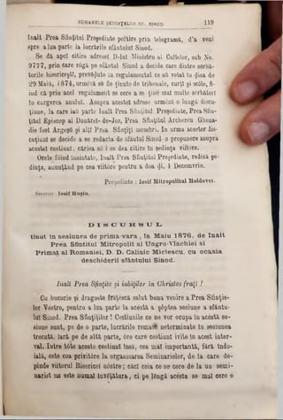 Iu&lt Prea Sfinţitul Preşedinte poftire prin telegramă, d’a veni
spre a lua parte la lucrările sfântului Sinod.
Se dă. apoi citire adresei D-luI Ministru al Cultelor, sub No.
9777, prin care râgă pe sfântul Sinod a decide c&re dintre sârbă-
torile bisericeşti, prevgţjute în regulamentul ce ad votat ln $ioa de
29 Maitl, 1874, urmeză s8 fie ţinute de tribunale, curţi şi sc61e, fi-
iud că prin acel regulament se cere a se ţine mal multe serbători
tu curgerea anului. Asupra acestei adrese urm6ză o lungă discu-
ţiuue, la care iati parte înalt Prea Sfinţitul Preşedinte, Prea Sfin-
ţitul Episcop al Dunărei- de-Jos, Prea Sfinţitul Arcbereu Gheua-
die fost ArgeşO şi alţi Prea Sfinţiţi membri. Iu urma acestor dis-
cnţiuul 86 decide a se redacta de sfântul Sinod o propunere asupra
acestei eestiunl, căriea sâ i se dea citire tn şedinţa viitore.
. Orele fiiind înaintate, Iualt Prea Sfinţitul Preşedinte, redică şe-
dinţa, auunţând pe cea viitâre pentru a doa <Ji, 4 Decemvrie.
Preşedinte : lo sif M itropolitul Moldovei.
Secretar. l o s if H a ş iu ,
______________________SUMARELE ŞEDINŢELOR SF. SINOD 119
D I S C U R S U L
tinut In sesiunea de prim a-vara, la Maiu 1876, de în alt
P rea Sfintitul Mitropolit al TJngro-VÎachiei si
Prim at al României, D. D. Calinic Miclescu, ca ocasia
deschiderii sfântului Sinod.
InaU Prea Sfinţite şi iubiţilor in Christos fraţi !
Cu bucurie şi dragoste fraţescă salut buna venire a Prea Sfinţie-
lor Vostre, pentru a lua parte la acestă a ş6ptea sesiune a sfăntu-
lui Sinod. Prea Sfinţiţilor! Cestiunile ce ne vor ocupa în acâstă! 86-
siune sunt, pe de o parte, lucrările rema# neterminate la sesianea
trecută, Iară pe de altă parte., 6re care eestiunl ivite în acest inter-
val. Intre tâte aceste eestiunl însă, cea mal importantă, fără îndo-
ială, este coa privitâre la organisarea Seminarielor, de la care de-
pinde viitorul Bisericel ndstre; căci ceia ce 89 cere de la un semi-
narist nn este numai învăţătura, ci pe lângă acesta se mal cere o
 