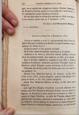 ‫ר‬SU M A R E L E Ş E D IN Ţ E L O R S F . SIN O D118
ş e ş tl; n a s eaprobă In s ă călugărirea fratelui N ic o la e D em etreg^ I
d in M o n astire a G ern ica, p e n tru c ă n u p o s e d ăactul cerut de art. 3
din re g u la m e n tu l p e n tr u d is c ip lin amonahală.
N e mal fiind n im ic la o rd in e aφΐβϊ ş e d in ţ a se r i d ic ă ,anunţ^u> j
se cea următâre p e n tr a <Jiua d e 3 D e c e m v rie , 1875.
Preşedinte f IosifHitropolitnl Moldovei
Secretar; Io sif H u şiu .
Sumarul şedinţei din 3 Decemvrie, Î8j5.
Ş e d in ţa s e d e sc h id e la o re le 1 2 , s u bpreşedinta înalt Prea Sfin-
ţita lu l M itro p o lit a l M oldovei ş i S u c e v e i. L a a p e lu lnominal respond
p re s e n ţl 1 2 , a b s e n ţifiind 2 .
(U u rm e z ă n u m e le ln li s t a a p e lu lu i n o m in a l).
S e d ă c itire s u m a ru lu i ş e d in ţe i p r e c e d e n te ş i s e a p ro b ă .
A sem en ea se d ă c e tir e ş i s u m a r n lu l u ltim e i ş e d in ţe asfântului
S in o d d in s e siu n e a tr e c a tă , c a r erămăsese n e c i t i t ,şi 86 aprobă.
A po i se d ă c itir e u r m ă tâ r e lo r c o m u m ic ă rl c a r e t6 te se trim i
com isiu n ea d e p e t i ţ i u n l : p e tiţiu n e a p ă r in te l u i G h e o rg h e N egru
B u rd n je n l, ju d e jn l B o to ş a n i, p e n tr u d e s tit u ir e a s a d e in stitu to r
P e tiţiu n e a m a l m u lto r p r e o ţi d inBrăila, p r in care cer ameliora■
r e a p o s iţiu n e l lo r.
A d re se le P r e a S f in ţitu lu i E p is c o p d e B -O m nic, c u N o . 47
4 7 9 6 , 4 7 .9 4 , 4 8 0 4 , p e n tr u c ă lu g S r ir l. A d r e s a P r e a S fin ţitu lu
p isc o p d e B u z g u , c u N o . 3 8 8 , p e n t r u c ă lu g d r ir l.
A d re s a P r e a S f in ţitu lu i E p is c o p d e H u ş i , c u N o . 6 4 3 , pe
c ă lu g ă rir i.
A p o i In ftlt P r e a S f in ţitu l P r e ş e d in t e c o m u n ic ăsfântulnl Sinod
d o rin ţa î n a l t P r e a S f in ţitu lu i M itro p o lit P r i m a t , d e a s eproceda la
a le g e r e a d e A rc h ie reO la lo c u l v a c a n t d e lo c o te n e n t a lsfintei Mi*
tro p o lil d e U n g ro - Y a la c h ie a , c u t i t l u l d e P lo e ş tâ n . s fâ n tu lSinod,
d u p e 6 re -c a re d i s c u ţ iu n l, p ro c la m ă l u u n a n im i ta te p e P r e a Sfi
t u l A rc h ie reO G a lin ic S a rd e o n d e lo c o te n e n t a l s fin te iMitropolii &
U n g ro - Y la c h ie l c u ti tlu l d e P lo e ş te n , r g m â iu d s g i s e fa c ă de că
 