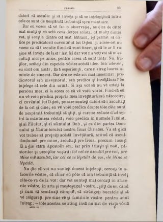 83PREDICI
datori să asculte şi să înveţe şi să se în ţelep ţescă întru
cele ce sunt de neapărată trebuinţă spre mântuire.
Dar eu voesc să vă fac o observaţie, se $ice de către
mal mulţi şi eu sciu ceva despre acesta, că mulţi dintre
voi, şi aceştia dintre cel mal bătrâni, îşi permit să cri*
tice pe predicatorii cuvântului Iul D-deu. şi adese-orl nu
voesc ca să-l asculte fiind-că sunt tineri, şi că le ar fi ru-
şine să înveţe de la el? Ast iei dar voi nu veţi voi să m'as-
cultaţl nici pe mine, pentru aceea că sunt tînăr. Nu, fra-
ţilor, sc6teţl din capetele v<5stre acestă idee. Intr’adever,
eu sânt om tânăr, iără esperienţă, care n ’atrag luarea a-
m inte de sine-ml. Dar <5re ce este aci mal însem nat: pre-
dicatorul sati învăţătorul, sau predica şi învăţătura? Se
înţelege că cele din urm ă. Si aşa voi să n u vă uitaţi la
persâna mea, ci la aceea ce eti vă voiu vorbi. Find‫־‬că eu
nu vă voiu predica propria mea învăţătură sati născocire,
ci cuvântul Iul D-deu, pe care sunteţi datori să-l ascultaţi
de la ori şi cine; eu vă voiu predica despre tâte câte sunt
de neapărată trebuinţă să ştiţi, şi care se reduce d’adrep-
tul la m ântuirea v6stră; voiu predica în num ele Tatălui,
şi al F iiulul, şi al sfântului D uh, ^i ca din partea Dom-
nulul şi M ântuitorului nostru Iisus Christos. Va să clică
voi trebue să preţuiţi acestă învăţătură, sciind că ascul-
tându-mă pre m ine, ascultaţi pre Iisus, precum însuşi
E la ^ is cătră Apostolii săi, iar prin trinşii şi noă, pă-
storilor şi preoţilor voştril: toi cel ce ascultă pre voi, pre
Mine m e ascultă, iar cel ce se lepădă de vo i, de M ine se
lăpădă.
Nu clic că voi nu sunteţi 6m eni înţelepţi, cercaţi in a·
facerile v0stre, că chiar eu pâte că am trebuinţă să învăţ
câte‫־‬ce‫־‬va de la voi: dar voi sunteţi mal cercaţi in alaee-
rile v0stre, în arta şi m eşteşugul  o stru ; ştiţi de es. când
şi cum să sem ănaţi câmptft, să strângeţi bucatele şi să
vă asiguraţi pre sine vă şi fam iliile v0stre pentru anul
întreg ; - ‫־‬ tâte acestea se ating insă num ai de viaţa vâslă
 