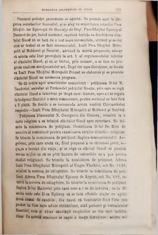 121SUMARELE ŞKDlNŢKÎ.Oft SF. SINOD
Samarul şedinţei precedente se aproba. Se procede apoi la ale-
gerea secretarilor biurouluT, şi 80 aleg ca majoritatea votărilor Prea
Sfinţiile lor Episcopii de BuzO&^i do Huşi. Prea Sfinţitul Episcopal
Punărel-de-jos, luaad cuvântul, eeprima dorinţa ca deschiderea sfan-
tulul Sinod sa 86 facă cu o mal mare solemnitate, ar&tăud şi modal
cam ar trebui sa se facă ceremonialul. înalt Prea Sfinţitul Mitro-
polit al Moldovei şi Sucevei, aderând la ic6sU propunere, adaoge
ca ac&ta este Mar prevedută la art. 1 al regulamentului interior
al sfanţului Sinod, şi ca ar trebui, prin urmare, a 86 face ao pro-
gram conform menţionatului art. Î)up6 ore care discuţiune, se decide
ca înalt Prea Sfinţitul Mitropolit Primat se elaboreze şi se presinte
sfanţului Sinod un asemenea program.
Se dă cetire apoi următ6relor comunicări : petiţiunea D ini M.
SandovicI, secretar al Protoieriel judeţului N6mţu, prin care se râgă
sfântului Sinod a interveni pe lângă onor. Quvern, spre a i 86 regula
Inbudgetal Statului o mica remunerare, pentru serviciul ce face fără
a fi plătit. Se decide a 86 recomanda acâsta suplica Chiriarchulal
respectiv—înalt Prea Sfinţitului Mitropolit al Moldovei şi Sucâvel.
Petiţiunea Diaconului N. Georgescu din Craiova, relativa la o
carte religiosă a sa trimisă sfanţului Sinod spre corectare. Se tri-
mite la comisiunea de petiţiunl. Demisiuuea D-lul Dr. Zotn do
membra al comisiunil pentru examinarea cărţilor didactice religi6se.
Se trimite la comisiunea de petiţiunl. Suplica seminaristului C. An-
gelesca, prin care arată că, fiind preparat a se chirotoni preot, 80‫־‬
ţia,8a a Încetat din viaţă, şi se r6gă ca sfântul Sinod să gâsescă
vre-un ‫־‬mijloc ca să se p6tă bucura de ostenelele ce a pas pentru
stadial religiunel. Se trimite la comisiunea de petiţiunl. Adreea
Înalt Prea Sfinţitului Mitropolit al Ungro Vlaehiel, sub No. 1146,
relativă la eererea.de călugerire. Se trimite la comisiunea de peti-
ţianl. Adresa Prea Sfinţitului Episcop de ArgeşQ, sub No. 602, re·
latÎYă la cererea de călugerire. Se trimite la comisiunea de petiţiunl.
Suplica D-luI Radovicl prin care cere a i 86 da Învoirea, ca la B>
serica unde este D-sa Epitrop să se facă sfintele slojbe ca apriv
derea numai de candele, din eausă că luminările fiind ffate r*b
produc an fum care aduce stricăciune, atât pictarei fi veetaiateiar
Bisericeî, cum şi chiar sănătăţii creştinilor ce vin spre in*fe:5v
eiane. Ca acostă ocasiune 86 naşte o lungă di3cuţiune, a m şn 2l‫־:־‬
 