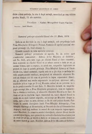 1 2 3S U M A R E L E Ş E D IN Ţ E L O R S F . SIN O D
dinte ridici şedinţa, la ora 4 dupâ amîarll, anunţând pe cea viitdre
pentru Marţi, 11 ale curentei.
Preşedinte : f Kalinic Mitropolitul Ungro-Vlachlel.
Secretar , Io sif H u ş iu .
Sumarul şedinţei sfântului Sinod din 11 Maiu, 1876.
Şedinţa se deschide la ora 1 dupâ amiază, sub preşedinţa înalt
Prea Sfinţitului Mitropolit Primat. Făcându-se apelul nominal rfls-
pund present! 13, fiind absenţi 3.
Urmeză numele in lista apelului nominal.
Sumarul şedinţei precedente se aprobă. Se dă cetire apoi
următârelor comunicări : Adresa l)‫־‬lul Ministru al Cultelor ,
sub No. 848, prin care rogă pe sfăntul Sinod a’l face cunoscut,
dacă consimte ca sf&utul Sinod să se adune numai o dată pe an, şi
anume tomna, spre a supune, in acest cas, corpurilor legiuitâre un
proiect de lege in acâstă privinţă. Prea Sfinţitul Episcop al Dună-
rel-de-Jos, luând cuvântul, repetă cele ce a jlis deja in şedinţa tre-
cuta asupra aceste! cestiunl, menţinând că adunările sfântului Si-
nod să rflmână ăst-fel cum să prevede iu legea organisărel Biseri-
cel, şi, aducând mal multe argumente in sprijinul opiniuntl sale,
conchide prin a ruga pe D-nul Ministru actual să nu persiste tu i-
deele predecesorului D-niel-Sale. D. Ministru declară că Impărtă-
şeşte aceeaşi idee a Prea Sfinţitului preopinent, cum «că legea tre-
bue a românea neatinsă, şi adunările sfântului Sinod a se face de
doud ori pe au couform legel, râinânând ca, când sfăntul Sinod va
crede că nu sunt lucrări urgente, să anunţe pe Minister despre a-
costa, spre a face ca acea sesiune să fie de mal puţină durată. Par-
ticipă la acestă discuţiune înalt Prea Sfinţiţii Mitropoliei, Prea
Sfinţiţii EpiscopI al Râmnicului, al Dunărel-de-Jos şi Qhenadie fost
Argeşiu, carii toţi vorbesc în sensul de a se respecta legea organi-
sărel Bisericel. In urmarea acestei discuţiuul, sfăntul Sinod decide
a 86menţine legea, care prescrie ca sesiunile sfântuluiSinod săse ţină
de doud ori pe an, şi tot-de-o dată să se comunice acestă decisiuue
de către biuroQ şi onor. Minister. Adresa D-lul Ministru al Cultelor,
 