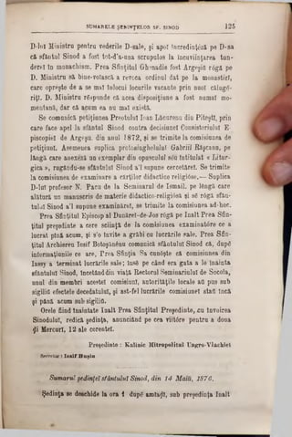 125SUMARELE ŞBB1NŢELOR SF. SINOD
D-lu! Ministru pentru vederile D-sale, şi apoi Incredinţfeă pe D-sa
că sfântul Sinod a fost tot-d’a-una scrupulos la încuviinţarea ton-
dereî în monachism. Prea Sfinţitul Grhsnadie fost Argeşid r6g& pe
D. Ministru si bine-voîască a revoca ordinul dat pe la monastirî,
care opreşte de a se maî înlocui locurile vacante prin nuoî c&luge-
riţî. D. Ministru răspunde că acea disposiţiune a fost numai mo-
mentană, dar că acum ea nu mal există.
Se comunică petiţiunea Preotului loan Lăcurenu din Piteşti, prin
care face apel la sfăntul Sinod contra decisiunel Consistoriulul E-
piscopie! de Argeşu, din anul 1872, şi se trimite la comisiunea de
petiţiunl. Asemenea suplica protosinghelulu! Gabriil Răşcano, pe
l&ngă care anexeză un exemplar din opusculul s£u întitulat « Litur-
gica », rugându-se sfântului Sinod a'l supune cercetărel. Se trimite
la comisiunea de examinare a cărţilor didactice religiâse.— Suplica
D-luI profesor N. Pacu de la Seminarul de Ismail, pe lengă care
alătură un manuscris de materie didactico-religiâsă şi 86 r6gă sfân-
tulul Sinod a’l supune examinărel, se trimite la comisiunea ad-hoc.
Prea Sfinţitul Episcop al Dunăreî-de-Jos r6gă pe înalt Prea Sfin-
ţitul preşedinte a cere sciinţă de la comisiunea examinatâre ce a
lucrat pînă acum, şi s’o invite a grăbi cu lucrările sale. Prea Sfin-
ţitul Archiereu losif Botoşănânu comunică sfântului Sinod că, dupg
informaţiunile ce are, Prea Sfinţia Sa cun6şte că comisiunea din
Iaesy a terminat lucrările sale; îns6 pe când era gata a le înainta
sfântului Sinod, încetânddin viaţă Rectorul Seminariulul de Socola,
unul din membri acestei comisiunl, autorităţile locale afl pus sub
sigilii! efectele decedatului, şi ast-fel lucrările comisiunel stafl încă
şi până acum sub sigilifl.
Orele fiind Înaintate Iualt Prea Sfinţitul Preşedinte, cu învoirea
Sinodului, redică şedinţa, anunciând pe cea viitâre pentru a doua
fli Mercur!, 12 ale corentel.
Preşedinte : Kalinic Mitropolitul Ungro-Vlachiel
Secretar! l o s i f H a ş iu .
Sumarul şedinţei sfântului Sinod, din 14 Maiu, 1876.
Şedinţa se deschide la ora 1 dupg amiabil, sub preşedinţa înalt
 