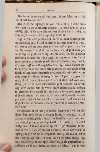 Dar în ce ar putea să stea acest lucru folositor şi de-
neapărată trebuinţă ?
Iată în ce. Se înţelege, că voi trebue să ştiţi cine sun-
teţl, pentru ce v6 numiţi creştini, în cine credeţi şi ce
nădăjduiţi, că fie-care din voi, ori şi cine l’ar întreba, să
răspundă la acesta d’a dreptul şi hotărât.
Aşa; acesta este pentru voi lucrai cel mal de neapărată
trebuinţă să ştiţi. Fiind că nimic nu este mal răii, decât
să întrebi pre un om : cine eşti? ce iaci? şi pentru ce faci
tu t0te acestea? iar el să nu fie în stare să’ţl răspundă,
să se esplice şi să dea compt despre ori şi ce. De la acestă
nesciinţă vătămătâre vine acel r6ft, că 6menii în loc să
împlinescă cu dragoste şi evlavie datoriile lor creştinesc!,
din nesciinţă se arăt nepăsători în împlinirea acestor da-
toril, împlinesc pre unile fără plăcere, iar pre altele siliţi
fiind, el împlinesc lucrurile credinţei din obiceiii, cum
seîntemplă ;—de es. el merg la biserică pentru aceea nu-
m al, că văd pre alţii m ergând; aci el stau fără evlavie,
lără grijă, iar câte-o‫־‬dată vorbesc şi să slădesc, să certă.
Alţii cred că nu este de vre-0 mare trebuinţă să mergă
la biserică. Prin casele lor duc viaţa fârte răâ, mal r6u
şi de cât păgânii şi aceia carii nu sunt botezaţi,— des-
pre acesta nici că trebue să mal vorbesc. Iată dar ce va
să jlică a nu se cun<5sce cine va pre sine şi care este che-
mareasa!
Se înţelege, că eu nu jlic acesta despre toţi voi în de-
obsce. Sunt printre voi şi 0menl buni, înţelegători, sunt
bătrâni cinstiţi, părinţi buni de fam ilie, carii vieţuesc
cu credinţă şi duc o viaţă plăcută Iul D deft, şi pe carii
nădăjduesc că îl voi avea de ajutor în povăţuirile mele,
carii se vor sili ca îm preună cu mine să se nevoescă să
înţelepţim pre cel ne înţelegători. Dar şi aceştia să nu se
prea încreţlă aşa m ult in sine, să nu se prea creolă, aşa
mult sciutori şi că poveţele bisericii şi ale părintelui lor
sufletesc nu le sunt trebuincidse şi de folos,—nu, el sunt
32 PREDICI
 