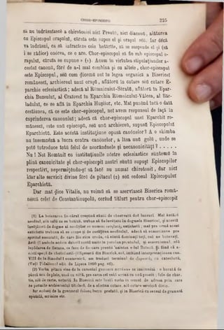 2 2 5
8ă nu îndrăsnlascâ a chirotonisi nici Preuttt, nici diaconfi. alăturea
eu Episcopul oraşului, căruia este supus el şi oraşul sea. Iar dâcă
va îndrăsni, ca să infracteze cele hotărlte, 8ă se suspende el şi (să
i 86 rădice) onârea, ce o are. Chor-episcopul să fie sub episcopul 0‫־‬
raşulul, căruia 86 supune » (1). Acum tn virtutea stipulaţiunilor a-
costal canonit, fOrâ de a-1 maî combina şi cu altele, chor-episcopul ]
este Episcopul, 86tt cum «Jicemtt noi ln legea organică a Bisericel
românesc!, archiereul unul oraştt, aflătorii ln cutare sea cutare E-
parchie eclesiastică; adecă al R0mnicuk1I‫־‬S6rattt, aflătorii ln Epar-
chia Buzeulul, al Cralovel în Eparchia ROmniculuI-Yâlcea, al Bar-
Iadului, ce 86 află în Eparchia Huşilor, etc. Mal punând încă o dată
cestiunea, că ce este chor-episcopul, noi avem respunsul de faţă în
cuprinderea canonului; adecă că chor-episcopul unei Eparchil ro-
mânescî, este untt episcopii, sett untt archierett, supustt Episcopului
Eparchiota. Este acâstă instituţiune opusă can6nelor1 A o skimba
nu însemneză a lucra contra canonelor, a lăsa untt goltt, unde 86
pottt introduce tottt felul de noorănduele şi necanonicităţl ? ...........
N u! Noi Românii cu instituţiunile nâstre eclesiastice suntemtt ln
plină canonicitate şi chor-episcopil noştri sunttt supuşi Episcopilor
respectivi, nepermiţându-şl să facâ nu numai chirotonil, dar nici
kiar alte servicii divine f0r8 de pitacul (2) 86tt ecdosul Episcopului
Eparchiottt.
Dar mal §ic6 Yitalie, nu voimtt să 86 aservlascâ Biserica romă-
nescă celei de Constantinupoltt, cerând titluri pentru chor-episcopil
(1) L a botezarea fie-cărul creştinii sânţii de observaţii d08 lac rarî. Mal â n tiitt
neofitul, seu celu ce se boteză, trebae să fieînνδtata în dogmele Bisericel, şi acestă
învSţătoră de dogme al neofiţilor se numesc χατηΧατής eatichettt; m al pre u rm i acest
eatichetu trebaea să so ocape si de curăţirea neofitului, adecă să ecsorcîzeze pre
spiritul necuraţii, de care Biserica crede, că s â n ţi dom inaţi to ţi, cel ne botezaţi.
Astă-^ϊ ambele acâste datorii eantQ unite tn p ersin ap ren tu lu l, si ecsorcism ul. 8έΰ
lepădarea de Satana, se face de fie-care prentii 'naintea s-lu î Boteză. Şi fiind că a-
câstă sp eţă de clexiclastă-dîlipsesctt din Biserică, noi, im itând in terp retatinnea can.
V III de la Sinodul I ecumenicii, am tradusă term inul de ξορκιστής ca catechetfi.
(Ve^I Pidalionnl edit de Lipsoa 1800 pag. 86).
(2) Vorba pitacu vine de la ouvental grccescu χκτάκιον ce însemn6ză : o b u c a tă de
pânză seu de piele, ansă cu ceră, pre careacel v o tî scriau ea a n ă peuolu ; fote de cb&r.
tie, sen de carte, notariîi. In Biserică este lu ată vorba in sensul de adresa prin care
se permite arebierealaX titularii, de a efectua 011tare, 86Ucutare servicii! divin.
Iar ecdosu de la grecescul exSoetc lacra predată, şi in Biserică ca sensal de g ram a ti
epistolă, scrisâre etc.
 