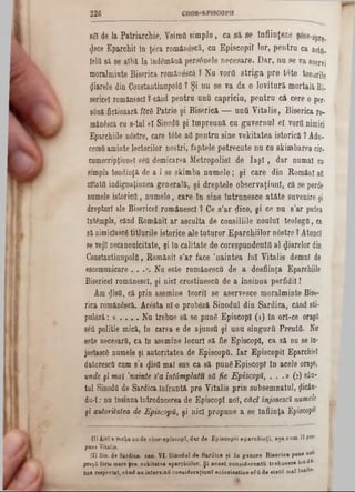 226
8SI de Ja Patriarchie. Voimfi simplu, ca să se înfiinţeze şese8‫־‬pre.
4©ce Eparchil în ţâra românâscă, cu Episcopii lor, pentra ca astfl-
felii să ee albă la îndemână persânele necesare. Dar, nu se va aservi
moralminte Biserica romângscă.? Na vorfl striga pre tote tonurile
fiarele din Constantinupolfl ? Şi nu se va da o lovitură mortala Bi-
sericei românesc! ? când pentru ηηΰ capriciu, pentru că cere o per-
s6nă fictionară fOrS Patrie şi Biserică — unQ V italis, Biserica ro-
mân&câ cu 8-tuI el Sinoda şi împreună cu guvernul eî vorfl nimici
Eparchiile ntfstre, care t<5te afl pentru sine vekitatea istorică ? Ada-
cernii aminte lectorilor noştri, faptele petrecute nu cu skimbarea cir·
camscripţianel elâ demicarea Metropoliel de I a ş i, dar numai cn
simpla tendinţă de a i se skimba numele; şi care din Români afl
ultatfi indignaţianea generală, şi dreptele observaţinnl, că se perde
numele istorico, numele, care ln sine intrunesce atâte suvenire şi
drepturi ale Bisericel românescl ? Ce s’ar ţlice, şi ce nu s'ar putea
Întâmpla, când Românii ar asculta de consiliile noului teoIogO, ca
să flimicîascg titlurile istorice ale tuturor Eparchiilor n6stre ? Atone!
se ye<Jlnecanonicitate, şi In calitate de corespnndentfl al fiarelor din
Constantinupolfl, Românii s’ar face ’naintea lui Vitalis demni de
escomunicare . . .*.Nu este românescfl de a desfiinţa Eparchiile
Bisericel românescl, şi nici crestinescfl de a insinua perfidii!
Am «JisîL, că prin asemine teorii se aservesce moralminte Bise-
rica românâscă. Acesta ni-o probâză Sinodul din Sardica, când sti-
puleză: a . . . . Nu trebue să se punS EpiscopI (1) in ori-ce oraşfi
seti politie mică, in carea e de ajunsfl şi unu singurâ Preutfi. Nir
este necesară, ca in asemine locuri să fie EpiscopI, ca să nu se în-
josîascS numele şi autoritatea de Episcopii. Iar Episcopii Eparchie!
datorescii cum s’a $isfi mal sus ca să pung Episcop! in acele oraşe,
unde şi maî ,nainte s’a întâmplatu să fie Episcopî, . . .» (2) sân-
tul Sinodfl de Sardica Înfruntă pre Vitalis prin subsemnata!, jlicân·
du‫־‬I; nu insinua întrodncerea de EpiscopI noi, căci înjosescî numele
şi autoritatea de Episcopii, şi nici propune a 86Înfiinţa Episcopii
(1) Aici e Vorbana de chor-episeopî, d u de Episcopii eparchioţJ, aşa cum îl pr°"
paoe Vitalis.
(2) Sin. de Sardica. can. VI. Sinodul de Sardica ţi în genere Bisârica pune m>
preţfi f0rte mare pre vekitatea eparcbiilor. Şi acest considerentu trebue·c* tot-di-
B0 a respectat, când nn intervinΰ coneideraţiunî eclesiastice βέϋ de stată maf înalt·‫׳‬
 