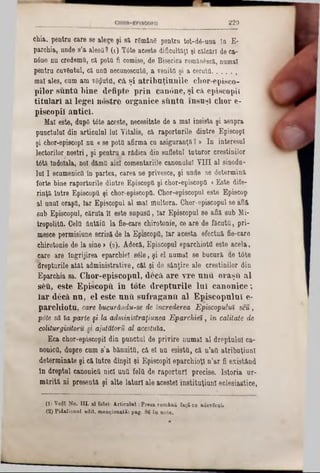 8 2 9
chia. pentru care se alege şi 81 r6mân6 pentru tot‫־‬d6-una In E*
parohia, unde s’a aleşii? (1) T6te aceste dificultăţi şi cîLlcârî de ca-
ηόηβ nu credemfl, că pottl fi comise, de Biserica romanâsci, numai
pentru cuvântul, că una necunoscuta, a venito şi a ceruta............
mal ales, cum am vSflutfl, că. şi atribuţiunile chor-episco-
pilor suntti bine defipte prin can6ne, şi câ episcopii
titulari ai legei nostre organice sftntâ. însuşi chor e-
piscopii antici.
Mal este, dupO tâte aceste, necesitate de a mal insista şi asupra
punctului din articulai lui Vitalis, că raporturile dintre EpiscopI
şi chor-episcopi nu «se potfl afirma cu asiguranţă? » In interesul
lectorilor noştri, şi pentru a rădica din sufletul tuturor creştinilor
t6tă Îndoiala, noi dămă aici comentariile canonalal VIII al sinodu-
lui I ecumenicii ln partea, carea ne privesce, şi unde se determină
forte bine raporturile dintre Episcopii şi chor-episcopii «Este diîe-
rinţă între Episcopii ţi chor-episcopfl. Chor-episcopul este Episcop
al unul oraşfl, Iar Episcopul al mal multora. Chor-episcopul se află
sub Episcopul, căruia îl este supusa, Iar Episcopul se află sub Mi-
tropotită. Cela ântăia la fie-care chirotonie, ce are de făcuta, pri-
mesce permisiune scrisă de la Episcopfl, Iar acesta efectuă fie-care
chirotonie de la sine» (8). Adecă, Episcopul eparchiota este acela,
care are Îngrijirea eparchiel sile, şi el numai se bucură de tâte
drepturile atăt administrative, căt şi de sânţire ale creştinilor din
Eparchia sa. Chor-episcopul, decă are v re unu oraşiî al
8δύ, este Episcopii in tote drep tu rile In i canonice;
ia r decă nu, el este unii sufraganîi al E piscopulnl e-
parcliiotu, care bucurăndu-se de încrederea Episcopului seu,
p6te să ia parte §i la administraţiunea Eparohiei, în calitate de
coliturgisitoru si ajutătorii al acestuia.
Eca chor-episcopiî din pnnctul de privire numai al dreptului ca-
nonica, dupre cum s'a bănuita, că el na esistă, că n’att atribuţiunl
determinate şi că Intre dînşiî şi Episcopii eparchioţl n’ar fi existând
ln dreptul canonica nici una feltt de raporturi precise. Istoria ur-
mărită ni presentă şi alte laturi ale acestei institnţiunl eclesi&stice,
(1) Υβφϊ No. ΠΙ. al fotei- A rticulai: P reta română faţă ca *detiruL
(2) Pidalionnl edit, m enţionată: pag. 86 în note.
 