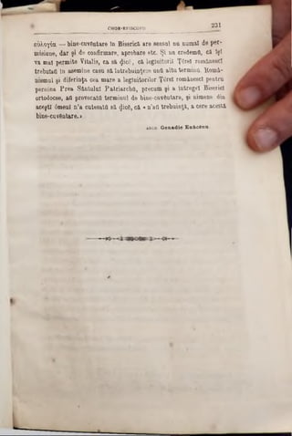 2 3 1CHOR-EP1SCOPU
ε&λογία —bine-cuvftntare In Biserică are sensul nn numai de per-
misiune, dar şi de confirmare, aprobare etc. Şi na credemfi, c&lşt
va mal permite Yitalis, ca s&(Jic6, că legiuitorii Ţ6rel românescl
trebuiau In asemine casu sâ întrebuinţeze una altu termina. îtomâ-
nismul şi diferinţa cea mare a legiuitorilor Ţ6rel românescl pentru
persâna Prea Sântului Patriarcha, precum şi a lntregel Biserici
ortodocse, aOprovocata terminul de bine-cuv6ntare, şi nimeae din
aceşti âmenl n‫״‬a cutesata să <Jic6, că «n’aQtrebuinţă, a cere acestă
bine-cuvântare.»
abcu. Genad ie En&cina.
 