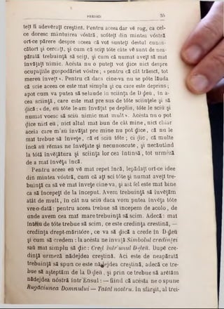 9 5PREDICI
teţl fi adevăraţi creştini. Pentru aceea dar vă rog, ca cel-
ce doresc m ântuirea vâstră, sc0teţl din mintea v<5stră
orl‫־‬ce părere despre aceea că voi sunteţi destul cunos-
cătorl şi cercaţi, şi cum că sciţi t6te câte vă sunt de nea-
părată trebuinţă să sciţi, şi cum că num ai aveţi să mal
învăţaţi nim ic. Acesta nu o puteţi voi dice nici despre
ocupaţiile gospodăriei v âstre; «pentru că cât trăescl, tot
m ereu înveţi ‫>י‬. Pentru că daca cine-va n u se pâte lăuda
că scie aceea ce este m al sim plu şi cu care este deprins;
apoi cum va putea să se laude în sciinţa de D $ e u , în a-
cea sciin ţă, care este m al pre sus de tâte ştiinţele şi să
dică: a de, eu tâte le-am învăţat pe deplin, t0te le sciu şi
num ai voesc să sciu nim ic m al m u lt» . Acesta n u o pot
dice nici e u , nici altul m al b u n de cât m in e , nici chiar
aceia care m a u învăţat pre m ine n u pot dice, că n u le
mal trebue să în v e ţe , că el sciu tâte ; ci £ ic , că m ulte
încă au răm as ne învăţate şi necunoscute, şi necăutând
la tâtă învăţătura şi sciinţa lor cea în tin s ă , tot urm eză
de a m al învăţa încă.
P entru aceea eu vă m al repet încă, lepădaţi orl-ce idee
din m intea v6stră, cum că ap sci Ιόte şi num ai aveţi tre-
buinţă ca să vă m al înveţe cine va, şi ast fel este m al bine
ca să începeţi de la început. Avem trebuinţă să îuvăţăm
atât de m u lt, în cât n u sciu daca vom putea învăţa tâte
vre o d a tă : p en tru aceea trebue să începem de acolo, de
ande avem cea m al m are treb u in ţă să seim . A decă: m al
înteiu de t<5te trebue să seim , ce este credinţa creştină, —
credinţa drept‫־‬m ă rit6 re , ce va să dică a crede în D-deu
şi cum să c re d e m : la acesta ne învaţă Sim bolul credinţei
sati m al sim plu să $ ic : Cred m ir u n u l D ţleu. După ere-
dinţă urm eză nădejdea creştină. Aci este de neapărată
trebuinţă să sp u n ce este nădejdea creştină, adecă ce tre-
bue să aşteptăm de la D -deu, şi p rin ce trebue să arătăm
nădejdea n6stră în tr’E n s u l: — fiind că acesta ne o spune
R ugăciunea D o m n u lu i — Tatăl n o stru . In sfârşit, al trei*
 