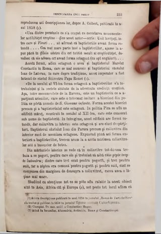 2 3 3DKSCDLPARKA UNUI PREOT
reproducem aci descripţiunea lor, dupre A. Colbert, publicată ln a-
nul 1858 (1).
<Una dintre personele ce s’a ocupat cu cercetarea monumente-
lor antikităţeî creştine—<Jice acest autor—scrie: Unii învăţaţi, în-
tre care şi Fleori . . . afl afirmat câ baptisteriile aveaţi forma ro-
tundă . . . . Cea mal mare parte Îns8 a baptisteriilor, ajunse la a-
pus până ln $11616 nostre din cel ântâifi secuii al creştinătăţel, do-
vedesc că ele adesea 0Π aveaţi forma octagonă (cu opt unghiuri)... .
Acestă formă, adică octagonă o avea şi baptisteriul Marelui
Constantin în Roma, care se mal numesce şi baptisteriul sântului
loan de Lateran, In care dupre tradiţiune, acest imperator a fost
botezat de sântul Silivestru Papa Romei (2).
«De la secuiul al YI‫־‬lea forma octagonă a baptisteriilor s’a în-
treboinţat şi la sectele abătute de la adevărata credinţă creştină.
Aşa, Intre monumentele de la Ravena, este un baptisteritl ce a a-
parţinut arienilor, care este o întocmai imitare a bisericel din po-
litia ce p6rtă numele de 8. Giovane infante. Forma acestei biserici
precum şi a baptisteriulul este octagonă. In politia Piza se află un
edificiu măreţ, construit în secuiul al ΧΠ-lea, cara este cunoscut
sub nume de baptisteriâ. In întregime, acest edificiQ are formă ro-
tundă, dar colinvitra în interim este octagonă şi are cinci despărţi-
turl. Baptisterul sântului loan din Parura precum şi colinvitra din
interior sunt de aseminea octagone. Expunând până aci forma ex-
teriâră a baptisteriilor, trecem acum la a arâta mărimea colinvitre-
lor săQ a basenelor de botez. m
Din mărturiele istorice se vede că ln colinvitre tot-de-una tre-
buia a se pogorî, pentru care ele şi trebuiafi să aibă câte §6pte trep-
te înăm tru; dintre care trei 6ra0 pentru pogorlt, şi trei pentru
suit, Iar a şâptea era comună‘pentru pogorlt şi pentru suit, căci 86
compunea din marginea de deasupra a colinvitre!, carea avea o lă-
ţime mal mare.
Studiind cu atenţiune tot ce se pâte afla ralativ la acest obiect
atât In Asia, Africa cât şi Europa (s), noi peste tot locul aflăm că
B S E S S - ‫׳‬
(1) Acâstă deecripţiune publicată ln anul 1858 in jurnalul ‫״‬Eovuo de l’art chictien“
s’a tradus şi publicat 10 1859 In jarnalal IIpaB0C.1aBHKrk C06ccl>JUHErb.
(2) Ciampini. De eacr. aedif. a Constantino Magno.
(3) Adică In Ierusalim, Alexandria, Antiochia, Koma şi Constautinopol.
 