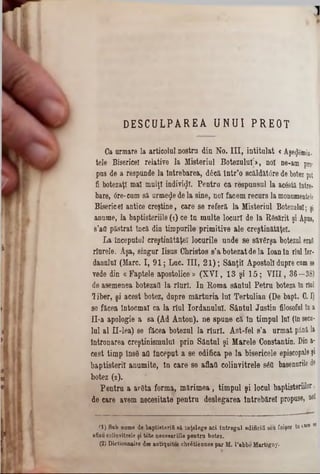 D E S C U L P A R E A U N U I P R E O T
Ca armare la articolul nostra din No. III, intitulat <Aşe<Jemin·
tele Bisericeî relative la Misterinl Botezului]», noi ne‫־‬am pro·
pus de a respunde la Întrebarea, dâcă într’o scăldăfâre de botez pot
fi botezaţi mal mulţi indivizi. Pentra ca respunsul la ac&tă între-
bare, 0re-cam să urmele de la sine, noi facem recurs la monumentele
Bisericeî antice creştine, care se referă la Misteriul Botezului; şi
anume, la baptisteriile (1) ce ln multe locuri de la Răsărit şi Apus,
s’aQ păstrat încă din timpurile primitive ale creştinătăţel.
La începutul creştinătăţel locurile unde 8e săvSrşa botezul end
rlurele. Aşa, singur Iisus Christos s’a botezatde la Ioantn rîul Iot*
dannlul (Marc. I, 91; Luc. III, 2 1 ); Sânţii Apostoli dupre cum36
vede din « Faptele apostolice » (X V I, 13 şi 1 5 ; V III, 36—38)
de asemenea botezati la rlnrl. In Roma sântul Petru boteza în rial
liber, şi acest botez, dapre mărturia lui Tertulian (De bapt. C. I)
se făcea întocmai ca la rîul Iordanului. Sântul Justin filosoful în a
II*a apologie a 8a (Ad Anton), ne spune că în timpul lui (în seca-
Iul al Π-lea) 8e făcea botezul la rîurl. Ast-fel s’a urmat până la
întronarea creştinismului prin Sântul şi Marele Constantin. Din a-
cest timp însS att incepat a se edifica pe la bisericele episcopale şi
baptisteril anumite, în care se aflaţi colinvitrele s60 basenurile de
botez (2).
Pentru a arSta forma, mărimea, timpul şi locul baptisteriilor,
de care avem necesitate pentru deslegarea lntrebărel propuse, noi
fl) 8ab nume de baptiaterifi 8â înţelege aci întregul edificii seu foişor io 1*‫®׳י‬M
aflau colinritrele şi toto necesariile pentru botez.
(2) Dictionnaire dea antiquites chrâtiennes par M. l’abbe Martigny.
 