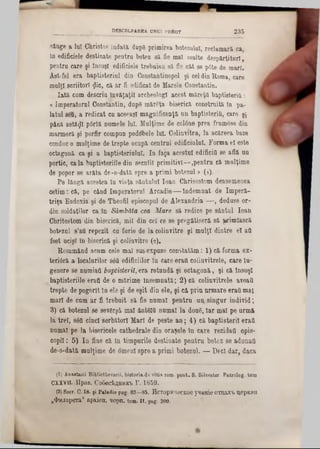 singe a 101 Christos îndată dupg primirea botezului, reclamară ca,
In edificiele destinate pentra botez să fie mal multe despărţituri,
pentra care şi Însuşi edificiele trebuiau să fie cat se p6te de mari.
Ast-fel era baptisterial din Constantinopol şi celdin Roma, care
malţl scriitori flic, că ar fi edificat de Marele Constantin.
Iată cnm descriu învăţaţii archeologl acest măreţii baptişteriQ:
« Imperatorul Constantin, dup8 măreţa biserică construită în pa-
latal sefl, a redicat ca aceeaşi magnificenţă an baptişteriQ, care şi
până astăzi p6rtă numele lui. Mulţime de colone prea frumose dia
marmoră şi porfir compun podobele lai. Colinvitra, la acăreea baze
condac o mulţime de trepte ocapă centrul edificiului. Forma el este
octagonă ca-şi a baptisteriulul. Ia faţa acestui edificiu se află aa
portic, cala baptisteriile din secalil primitivi—,pentru că molţime
de popor se arăta de-o-dată spre a primi botezul > (1)·
Pe lângă acestea în viaţa săntalui loaa Chrisostom deasemeaea
cetim: că, pe când Imperatorul Arcadie— ludemnat de Imperă-
triţa Eodoxia şi de Theofil episcopal de Alexandria — , deduse or-
din soldaţilor ca în Sâmbăta cea Mare să redice pe săntul loan
Chritostom din biserică, mii din cel ce se pregătiseră să ţrimlască
botezai s’afl repezit ca farie de la colinvitre şi malţl dintre el afl
fost ucişi In biserică şi colinvitre (2).
Resamând acum cele mal susexpuse constatăm: 1) că forma ex-
teriâră a localurilor 3έϋ edificiilor ia care eratt cotinvitrele, care îa-
geaere se uumiafl baptisteril, era rotundă şi octagonă, şi că însuşi
baptisteriile eratt de o mărime însemnată; 2) că cotinvitrele aveaţi
trepte de pogorît ln ele şi de eşit din ele, şi că priu urmare eratt maţ
mari de cum ar fi trebuit să fie namal pentra aa. singur individ;
8) că botezai se severşâ mal ăutffltt namal la doag, Iar mal pe urmă
la trei, sâtt cinci serbătorl Mari de peste an; 4) că baptisteril eratt
numai pe la bisericele cathedrale din oraşele în care rezidaţi epis-
copil; 5) Ia fine că în timpurile destinate pentra botez se adunaţi
de-o-dată mulţime de omeni spre a primi botezai. — Decî dar, daca
_________________________ DESCULPAREA UNUI PREOT 2 3 5
(1) Anastasii Bibiiothecarii, historia d ev itis 10m. pont. S. Silvester■ Patrolog. tom
CXXV11. IIpaB. C06eciffBHK‫&־‬Γ. 1859.
(2) Socr. G. 18. şi Paladie pag. 83—65. HcTopH'ieOKOe yTOHÎeOT0ax‫׳‬k IţepKBH
n$HJ1 apeŢa“ apjcien. ·jepn. tom. 1 1 . pag. 300.
 