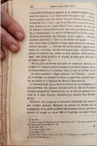 D E S C U L P A R E A U N U I P R E O T
234
în colinvitre tot-dă-u&a 80 pogorafl, şi că numeral treptelor ρθη^
acest finit eraO trei. Unul dintre scriitorii apuseni <Jice: « *
totul în armonie între sine (relativ de acest obiect) urmât6rele cărţi
de serviciul divin, anume: regalele (1) Bisericeî romane*începi ^
papa Gelasie şi până la papa Pavel Y‫־‬lea; regulele de botez ale
lui Ainvrosie;regulele Bisericeî din Asia-mică, ale Bisericeî din
lia şi Constantinopol, şi in genere ale Bisericeî din Grecia; regalele
(Bisericeî) alexandrine, ale ethiopilor şi ale copţilor». «Sfinţitele
scăldatori (colinvitre) — ţlice un alt scriitor tot apusa» — de or-
dinar aveau trepte, şi treptele acestea dupre mărturiele mal multor
scriitori erafl §6pte. . , . Trei din ele serviafi pentru pogorîrea kii
maţilor (In colinvitră), Iar alte trei pentra eşire. Ast-fel de aran-
giament al treptelor era, pentru ca done persâne, adică preotul şi
naşul, carii ţineaţi pe cel ce se afunda, să pâtă opera fără. pericol
pe trâpta a patra» (2).
Noi am putea să aducem mal multe de asemenea mărturii, însg
credând a fi îndeajuns pentru deslegarea întrebărel propuse, trecem
la arătareatimpului şi a locurilor, când şi unde să sevârşa botezai.
In seculil primitivi — dupre mărturia lui Tertulian — (3) bote-
zul se sdvârşea, cu deosebire la Pasc! şi pogorîrea sântului Spirit,
Iar mal târziii şi la Epifanie seu Botezul Domnului (4).
In Ierusalim însă, usul a făcut ca botezul să se sSvârşiască şi ln
$ioa aniversală seil chramul bisericeî zidită de Marele Constantin
d’asupra mormântului Domnule (5); Iar în biserica galicană se se-
vdrşa şi în ^ioa Nascereî. Domnului şi a sântului loan Botezăto-
rul (6).
Colinvitre erau numai pe la biserecele cathedrale din oraşele In
care rezidîaO episcopii. Mulţimea de persâne de diferite sexe, ce
sepregăteaţi, ca la aceste serbătorl să primîască botezul, precum şi
obiceiul de a unge ca sâatul Mir şi împărtăşi cu sâutul trop şi
(1) Tipicele.
(2) Coars complet de Theologie de M. Migne Tom, XX, — De ordine baptisnu cal‫״‬
XIII Patrologie idem de Migne T, CV.
3) De bapt. XIX.
(4> S. Leon I. Epiat. XVI.
(5) Sozomen II. 26:
(6) Greg. Tar. De glor. confes. cap· LXX· V. Dictioaairc de autiqaitcs Ch/otiau‫־‬
nes. par M. l'abbe Martigny.
 