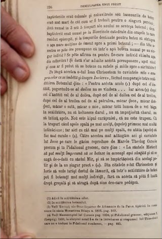 baptisteriile erafi colosale şi colinvitrele 86a basenurile de bou
eraa maî marl de cat cum ar fi trebuit pentru o singura per86ua·
decă numai în 3 300 5 timpuri ale anului se sevGrşa botezai; ^
baptisteril eraa numai pe la Bisericele catedrale din oraşele încate
residaa episcopii, şi la timpurile destinate pentru botez să string*
o aşa mare mulţime de <5menl spre a primi botezul; — din t0tea.
cestea sep6te ore presupune ca lntr’0 apa boteza numai pe unsin-
gur individ?Se pdte afirma ca pentru fie-care individ skimba apa
din colmvitră?Şi dacă s’ar admite acestă. presupunere, apoi când
şi corn ar fi putut să se boteze cu sutele şi miile spre osărbăttreî
Pe16ngi acestea s-tul loan Chrisostom în cuvintele sele «asu-
pracelorcese îmbetăşidespre înviere‫מ‬, făcând comparaţieîntre8câl.
ditârea Botezului ^ice : « Pentru acesta acolo (1 ) dupg cel d’ân-
tâiu. pogordndu-se al doilea nu se vindeca . . . Iar aicea (8) dupg
cel d'ântftia cel de al doilea, dupg cel de al doilea cel de al treilea,
dupe cel de al treilea cel de al patrulea, măcar #ece, măcar do$<
gecl, măcar o sută, măcar o mie, măcar totă lumea de o vei băga
în scăldătore, nu să keltuesce darul , nu să împuţineză charul, nu
să înting apele. Noa este tipul curăţeniei, că nu este trupesc. Ci
la trupuri când apele spală pe mal mulţi, (apele) primesc mal multă
intinăciune; Iar aici cu cât mal pe mulţi spală, cu atâta (apele)să
fac mal curate » (a). Către acestea mal adăugăm aci şi cuvintele
lui lovit pe care le găsim reproduse de Marele Theolog Coresie
precum şi în Pidalionul grecesc, care £ice : <La sântele Histeril
să pot mulţi împreună să se boteze în aceeaşi apă sânţită şi săse
ungă de-o-dată cu sântul Mir, şi să se Impărtăşâscă din acelaşipo*
tir şi de la un singur preot > (4). Din citatele 8-1111Chrisostom şi
Iovie să vede Iarăşi destul de lămurit, că intr’o scăldătore debotez
pot fi botezaţi mal mulţi individ!, fără ca acesta să p6tă fi luată
drept greşală şi să atragă după sine 6re‫־‬care pedepsft.
2 3 6 DBSCULPAKEA UN01 PREOT _______
(1) Adică în scăldătorea pilot.
(2) Ia scăldâtorea botezului.
(3)ν·4Ι Επιτομή τών θειων δογμάτων de Atkanasie de la Paros, tipărită în rom»‫־‬
neece în sânta Monastirea Nâmţu a. 1816. pag. 317.
(4) Veţi Manuscriptul Inî Coresie pag. 1236, ţi Pidalional grecesc, ediţiunea I.
(Leipzig) 1800, la sfârşitul notei I-a de la întrebarea şi respunaul lu î Thinwtlieii
care nu e trădaşi în Pidalional românesc, — pag. 465.
 