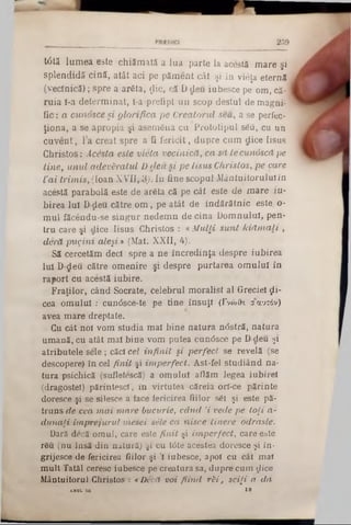2 3 9
t0tă lumea, este chiăroată a lua parte la acestă mare şi
splendidă cină, atât aci pe păment cât şi în vieţa eternă
(vecinică); spre a arSta, ţlic, că D deu iubesce pe om, că-
ruia ί-a determinat, ί-a prefipt un scop destul de magni-
fie: a cunosce şi glorifica pe Creatorul seu, a se perfec-
ţiona, a se apropia şi asemâna cu Prototipul s£â, cu un
cuvent, la creat spre a ii fericit, dupre cum dice Iisus
Christos: Acesta este vieta vecinică, ca să Lecunoscă pe
tine, unul adevăratul D deu si pe Iisus Christos, pe care
Vai trimis, (loan XVH,3j. In fine scopul Mântuitoruluiîn
acestă parabolă este de arSta că pe cât este de mare iu-
birea lui D-ţleu către om , pe atât de îndărătnic este. o-
mul făcendu-se singur nedemn de cina Domnului, pen-
tru care şi dice Iisus Christos : «Mulţi sunt kiăm ali ,
deră pugini aleşi » (Mat. XXII, 4).
Să cercetăm deci spre a ne încredinţa despre iubirea
iul D‫־‬deu către omenire şi despre purtarea omului în
raport cu acestă iubire.
Fraţilor, când Socrate, celebrul moralist al Greciei ςΐί-
cea omului : cun6sce‫־‬te pe tine însuţi (Γνώθ-ι a αυτόν)
avea mare dreptate.
Cu cât noi vom studia mai bine natura ndstră, natura
umană, cu atât mai bine vom putea cundsce pe D deu şi
atributele sele; căci cel infinit şi perfect se revelă (se
descopere) în cel finit şi imperfect. Ast-fel studiând na-
tura psichică (sufletescă) a omului aflăm legea iubirel
(dragostei) părintesc!, in virtutea căreia orl-ce părinte
doresce şi se silesce a face fericirea fiilor sSi şi este pă-
truns de cea mai mare bucurie, când ,i vede pe toţi a-
dunaţi împrejurul mesei sile ca nisce tinere odrasle.
Dară decă omul, care este finit şi imperfect, care este
r6u (nu însă din natură) şi cu tâte acestea doresce şi în-
grijesce de fericirea fiilor şi ;1iubesce, apoi cu cât mal
mult Tatăl ceresc iubesce pe creatura sa, dupre cum dice
Mântuitorul Christos : «Decă voi fiind rH , sciţi a da
AHUI.114 19
 