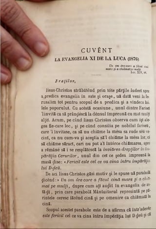 C U V f i N T
Wr LAEVANGELIA XI DE LA LUCA (1876).
Un om ore-care a făcut cină
mare şi a chiămatpe mulţi.
Luc. XIV, 16.
F raţilor,
lisus-Christos străbătând prin t<5te părţile ludeel spre
a,predica evangelia în sate şi oraşe, uă dată veni laie·
rusalim tot pentru scopul de a predica şi a vindeca ixS.
lele poporului. Cu acestă ocasiune, unul dintre Farisei
Ί invită ca să prândescă la densul împreună cu maî mulţi
alţii. Acum, pe când Iisus Christos observa cum îşi ale-
gea fie-care loc, şi pe când consilia pe nobilul fariseu,
care ,l invitase, ca să nu chiăme la mesa sa rude seu ve-
cinl, ca nu cum-va şi aceştia să’l chiăme la mesa lor, ci
să chiăme sărad, cari nu pot a’i înt<5rce chiămarea, spre
a rfimâne să i se resplătescă la înviărea drepţilor inim-
părăţia Cerurilor, unul din cel ce şedea împreună la
masă ţlise: «Fericit este cel ce va cina întru împărăţia
lui D-ţleu.
De aci Iisus Christos găsi motiv şi le spuse uă parabolî
picând:» Un om 6re care a făcut cină mare §i a chid·
mat pe m ulţi, (Jupre cum aţi auglit în evangelia de as-
tă-ςΐϊ, prin care parabolă Mântuitorul represintă pe p2*
rintele ceresc făcând cină şi pe omenire ca chiămată la
cină.
Scopul acestei parabole este de a afirma că într’adevSr
este fericit cel ce va cina întru împărăţia Iul D şi
 