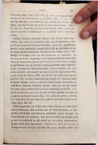 tdte sunt gata, (Luc. XIV| 17); şi cum flice Apostolul 1
veniţi voi cei. instreinali prin pecal (Efes. IV 18) v
niţi fii rătăciţi şi recunoscând pe adevăratul vostru pA
rinte, reuniţi-vă într’un gând la cina Domnului, (Efes.
IV, 22, 24). Lepădaţi pe omul cel veldO,, care s’a corupt
dupre poftele încelăciunei şi umblaţi intru renoirea
vieţeî.
Vedeţi, fraţilor, perfecta iubire a Iul Dţleu către om ;
vedeţi, die, cum ne kîamă la cina cea misteri6să a cor·
pulul şi sângelui lui Iisus Christos, care ne pregătesce
pentru cina împărăţiei cerescl atât aici pe păment cât şi
in vieţa eternă (veclnică). Ne kiamă să cinăm întru im-
părăţia Iul D-deu, care nu este mâncare şi beutură , ci
fericire perfectă. Împărăţia Iul Ddeu pe păment este ade-
verul şi dreptatea, pacea şi armonia intre Omeni, frăţia
şi egalitatea, cu un cuveut iubire perfectă între toţi con-
form învăţăturel Mântuitorului : Intru acesta vor cu-
nosce dmenii, că sunteţi ucenicii mei de veţi avea dra-
gosle intre voi (loan, XIV, 34) de ve veţi iubi unul pe al·
tul (XV,12). ln fine împărăţia lui D-deii în lume nu p6te
fi de cât atunci, când va domni între 6menl dreptatea şi
adevărul, iubirea frăţescă, dupre cum ne învaţă Iisus
Christos prin următârele cuvinte adresate Iul Pilat: 7m-
perăţia mea nu este din lumea acesta (adecă nu este ca
a regilor şi împăraţilor). Eă m’am născut spre a mărtu-
risi adeverulşi cine este din adev&r ascultă vocea mea
(loan XIX, 36,*37).
Eară împărăţia Iul D-ţleu din vieţa eternă nu este mân-
care şi beutură, căci acestea nu ne dau fericirea, ci îm-
părăţialul Dţleâ este fericire perfectă, unde drepţii ca
luminătorii vor străluci; este fericire infinită (nesfârşită)
şi atât de sublimă în cât omul nu şi-o p<3te representa,
dupre cum ţlice Apostolul: (Fericire) care la inima 0‫־‬
mului nu s’a suit şi urechile lui n'au audit; este pri-
PRBD1CI 2 4 1
 