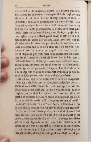 vremelnică şi de trupurile v0stre, iar pentru sufletele
v<5stre, pentru cele ce sunt de neapărată trebuinţă pentru
ele nu sciţi mai nimic. Trebue să sciţi cum să vă m entu-
iţi sufletul, cum să vă pregătiţi pentru vieţa fiiW re: iată
în ce stă adevărata înţelepciune, iată in ce se cere ca să
aibă cine-va minte şi înţelegere. De şi e u , care sân t păs-
torul şi părintele vostru sufletesc, sunt tenăr, cu p uţină cu-
noscinţăîntrale gospodăriei, pot să învăţ m ulte de la voi,
carii sunteţi in aceste lucruri m ult mai încercaţi; dar în
afacerile mele, în misia mea preuţescă,— în aceea*ce se a-
tinge de acestă m isie, eu sciu m al m ult de cât νόϊ. Ace-
sta m ’ati învăţat din mica mea copilărie şi pentru acesta
pot să răspundă şefii mâl, carii m ’âu însărcinat cu darul
preuţiel şi la urm ă m ’au trim is la voi, lucrând în acesta
mal m ult darul Iul D deii, prin care sunt aceea ce s u n t,
adecă că sunt îmbrăcat cu darul preuţiel şi chirotonisit
preut. Aşa dar eâ pot crede, pot spera că sunt în slare de
a vă învăţa cele ce sunt de neapărată trebuinţă şi cele ce
sunt de folos pentru m ântuirea sufletelor v6stre.
Dar că voi sciţi f<5rte puţin cele-ce su n t de neapărată
trebuinţă şi de folos pentru m ântuirea sufletelor v<5stre,
acesta vă voiţi arăta-o acum în dată. Voi spre es. vă nu-
uiţi creştini-drept m ăritori; dar sciţi voi <5re ceea*‫־‬ce este
creştinul, ce va să (Jică drept m ăritor ?V oi veţi clice, că
creştin se numesce acela care crede în Christos: aşa este.
Dar ceva să ţlică a crede în Christos, cum trebue să credă ?
Si este <5re în destul de a crede cine·va în Christos şi să
fie Creştin? La acestea t<5te voi nu veţi putea răspunde ni·
nic. Dar efi vă mal întreb şi a lta , ce va să <Jică cuventul
drept măritor, |pentru ce vă num iţi drept m ăritori şi în
ce stă drepta mărire de D-ţleu ? Nici la aceste întrebări
voi nu puteţi răspunde nim ic. Si su n t întrebări de felul
acesta pre cari este de neapăftită trebuinţă ca să le sciţi,
iar voi biet nu le ştiţi. Aşa dar voi aveţi trebuinţă ca să
învăţaţi multe, să luaţi am inte şi să ascultaţi, ca să pu-
3 4 PREDICI
 