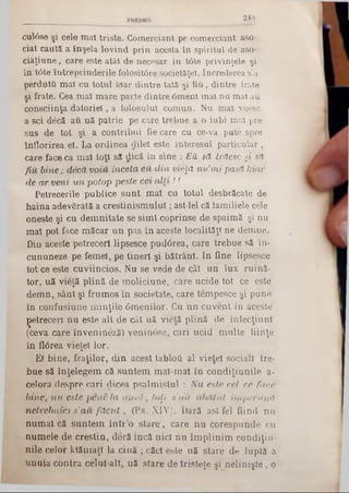 243
cul6se şi cele mat triste. Comerciant pe comerciant aso-
ciat caută a înşela lovind prin acesta în spiritul de aso*
ciaţiune, care este atât de necesar în t6te privinţele şi
în t6te întreprinderile folositOre societăţel. încrederea s'a
perdutO mal cu totul klar dintre tată şi fiu, dintre lrate
şi frate. Cea maî mare parte dintre Omeni mal nu mal au
consciinţa datoriei, a folosului comun. Nu mai voesc
a sci decă atl uă patrie pe care trebue a o iubi mal pre
sus de tot şi a contribui fie care cu ce‫־‬va pute spre
înflorirea el. La ordinea dilel este interesul particular ,
care face ca mal toţi să dică în sine : EH să trăesc şi să
fiu bine; decăvoiu înceta eu din vieţă nu’mi pasă kiar
de ar veni un potop peste cei■alLi!!
Petrecerile publice sunt mal cu totul desbrăcate de
haina adevSrată a creştinismului; ast-iel că iamiliele cele
oneste şi cu demnitate se simt coprinse de spaimă şi nu
mal pot face măcar un pas în aceste localităţi ne demne.
Din aceste petreceri lipsesce pud<3rea, care trebue să în-
cununeze pe femei, pe tineri şi bătrâni. In fine lipsesce
tot ce este cuviincios. Nu se vede de cât un lux ruină*
tor, uă vieţă plină de moliciune, care ucide tot ce este
demn, sânt şi frumos în societate, care tempesce şi pune
în confusiune minţile 0menilor. Cu un cuvent în aceste
ţetreceri nu este alt de cât uă vieţă plină de infecţiun!
(ceva care învenineză) veninâse, cari ucid multe fiinţe
în fl0rea vieţel lor.
Ei bine, fraţilor, din acest tabloG al vieţel sociali tre*
bue să înţelegem că suntem mal-mal în condiţiunile a-
celora despre cari dicea psalmistui : Nu este cel ce face
bine, nu este pene la unul; to[i s'au abătut împreună
netrebnici ş’au făcut, (Ps. XIV). Dară astfel fiind nu
numai că suntem într’o stare, care nu corespunde cn
numele de creştin, deră încă nici nu împlinim condiţii!*
nile celor klămaţl la cină ; căci este uă stare de luptă a
unuia contra celul alt, uă stare de tristeţe şi nelinişte, o
 