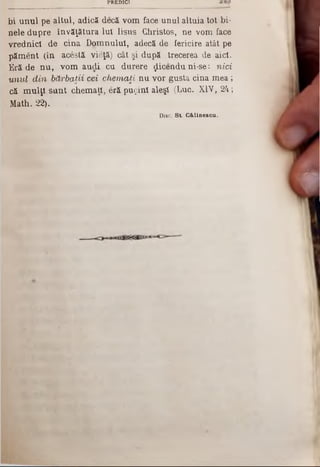 PREDICI
bi unul pe altul, adică decă vom face unul altuia tot bi*
nele dupre învăţătura Iul Iisus Christos, ne vom face
vrednici de cina Domnului, adecă de fericire atât pe
păment (în acestă vieţă) cât şi după trecerea de aici.
Eră de nu, vom audi cu durere ţlicendu ni-se‫־‬. nici
unul din bărbaţii cei chemaţi nu vor gusta cina mea;
că mulţi sunt chemaţi, eră puţini aleşi (Luc. XIV, 24;
Math. 22).
Diac. S t. G & linescu .
 