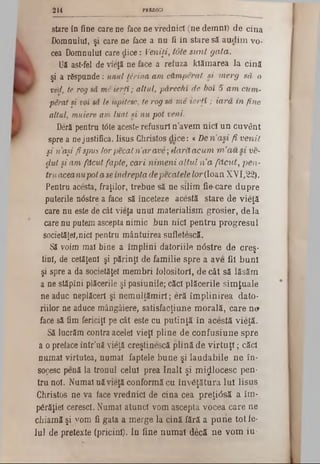 PREDICI244
stare în fine care ne face ne vrednici (ne demn!) de cina
Domnului, şi care ne face a nu fi în stare să audim vo-
cea Domnului care dice: Veniţi, iote sunt gata.
Uă ast-fel de vieţă ne face a reiuza kiămarea la cină
şi a răspunde: unul Urina am ctmperat si merg să o
ved, te rogsâ mi ierţi; altul>pârechî de boi '5 am cum‫־‬
p&ratşi voi sâ le ispitesc, te rogsa me ierţi ; iară in fine
altul, muiere am luat si nu pot veni.
Deră pentru t<5teaceste refusuri n’avem nici un cuvânt
spre a nejustifica. Iisus Christos dice: «De n'aşi fi venit
şi naşi fi spus lorpecatria/rave; (Iarăacum m’au si ve-
dut şiam făcut fapte, cari nimeni altul n a făcut, pen‫־‬
Vruaceanupotaseîndreptadepecatelelor(loan XVI,22).
Pentru acesta^ fraţilor, trebue să ne silim fie care dupre
puterile ndstre a face să înceteze acestă stare de vieţă
care nu este de cât vieţa unul materialism grosier, de la
care nu putem ascepta nimic bun nici pentru progresul
societăţei,nici pentru mântuirea şufletescă.
Să voim mai bine a împlini datoriile ntfstre de creş-
tini, de cetăţeni şi părinţi de familie spre a ave fii buni
şi spre a da societăţel membri folositori, de cât să lăsăm
a ne stăpîni plăcerile şi pasiunile; căci plăcerile simţuale
ne aduc neplăceri şi nemulţămirl; eră împlinirea dato-
riilor ne aduce mângâiere, satisfacţiune morală, care ne►
face să fim fericiţi pe cât este cu putinţă în acestă vieţă.
Să lucrăm contra acelei vieţi pline de confusiune spre
a o preface într'uă vieţă creştinescă plină de virtuţi; căci
numai virtutea, numai faptele bune şi laudabile ne în-
soresc penă la tronul celui prea înalt şi mijlocesc pen·
tru noi. Numai uă vieţă conformă cu învăţătura Iul Iisus
Christos ne va face vrednici de cina cea preţi<5să a îm-
părăţiei ceresci. Numai atunci vom ascepta vocea care ne
chiamă şi yom fi gata a merge la cină fără a pune tot fe*
Iul de pretexte (pricini). In fine numai decă ne vom iu‫־‬
 