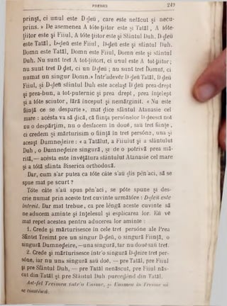 prinşi, ci unul este D deu, care este nefăcut şi necu-
prins. » De asemenea A tâteţiitor este şi Tatăl, A t<5te-
ţiitor este şi Fiiul, A tâte-ţiitor este şi Siântul Duh. Ddeu
este Tatăl, D-ţlefi este Fiiul, D-deu este şi siântul Duh.
Domn este Tatăl, Domn este Fiiul, Domn este şi siântul
Duh. Nu sunt tre! A tot-ţiitorl, ci unul este A to't-Jiitor;
nu sunt trei D del, ci un D-deu ; nu sunt trei Domni, ci
numai un singur Domn.» într adevăr D-ţleu Tatăl, D deu
Fiiul, şi D-deu sfântul Duh este acelaşi D deu prea-drept
şi prea-bun, a tot-puternic şi prea drept, prea înţelept
şi a t6te şciutor, iără început şi nemărginit, c Nu este
fiinţă ce se desparte», mal ţlice sfântul Atanasie cel
mare : acesta va să dică, că fiinţa persânelor D-deescl noi
nu o despărţim, n u o desfacem în două, sau trei fiinţe,
ci credem şi m ărturisim o fiinţă în trei persâne, una şi
aceaşl Dum nedeire: « a Tatălui, a Fiiuiul şi a slântulul
Duh, o Dumnezeire singură ,ş i de o potrivă prea mă*
rită,— acesta este învăţătura sfântului Atanasie cel mare
şi a t0tă sfânta Biserica orthodoxă.
Dar, cum s'ar putea ca tâte câte s’au dis pen'aci, să se
spue mal pe scurt ?
Tdte câte s’au spus pen’aci, se p6te spune şi des-
crie numai prin aceste trei cuvinte următ<5re : D-deu este
întreit. Dar mal trebue, ca pre lengă aceste cuvinte să
ne aducem am inte şi înţelesul şi esplicarea lor. Eu vă
mal repet acestea pentru aducerea lor aminte :
1. Crede şi mărturisesce în cele trei persdne ale Prea
Sfintei Treimi pre un singur D-defi, o singură Fiinţă, o
singură Dumnezeire,—una singură, Iar nu două sau trei.
2. Crede şi mărturisesce într'o singură D-deire trei per-
s<5ne, iar nu una singură sau doă, —pre Tatăl, pre Fiiul
şi pre Sfântul Duh, — pre Tatăl nenăscut, pre Fiiul năs-
cut din Tatăl şi pre Siântul Duh purceclend din Tatăl.
Ast-fel Treimea inlr’o Unime, « Unimea in Treime sa
se einslescă.
_____________________ PREDICI 2 4 9
 