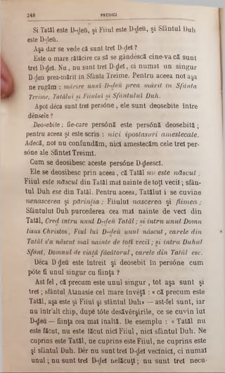 Si Tatăl este D-deii, şi Fiiul este D-deu, şi Sfântul Duh
este D‫־‬ţleii.
Aşa dar se vede că sunt trei D-deî ?
Este o mare rătăcire ca să se gândescă cine-va că sunt
trei D-dei. Nu, nu sunt trei D-dei, ci numaî un singur
D-deu prea-mărit in Sfânta Treime. Pentru aceea noi aşa
ne rugăm : mărire unui D-deu prea mărit in Sfânta
Treime, Tatălui si Fiiului si Sfântului Duh.
Apoi deca sunt trei persdne, ele sunt deosebite între
densele ?
Deosebite; fie-care pers<5nă este persână deosebită;
pentra aceea şi este scris : nici ipostasu/ri amestecate.
Adecă, noî nu confundăm, nici amestecăm cele trei per-
sdne ale Sfintei Treimi.
Cum se deosibesc aceste persâne D-deesci.
Ele se deosibesc prin aceea, că Tatăl nu este născut;
Fiiul este născut din Tatăl mai nainte de toţi vecii; sfân-
tul Duh ese din Tatăl. Pentru aceea, Tatălui i se cuvine
nenascerea şi părinţia; Fiiului nascerea şi fiimea;
Sfântului Duh purcederea cea mal nainte de veci din
Tatăl, Cred intru unul Dzdeu Tatăl; şi intru unul Domn
Iisus Christos, Fiul Lui D-deii unul născut, carele din
Tatăl s’a născut mai nainte de toţi vecii; şi intru Duhul
Sfânt, Domnul de viaţă făcătorul, carele din Tatăl ese.
Deca Ddeu este întreit şi deosebit în persâne cum
pâte fi unul singur cu fiinţa ?
Ast fel, că precum este unul singur , tot aşa sunt şi
trei; sfântul Atanasie cel mare înveţă : «că precum este
Tatăl, aşa este şi Fiiul şi slântul Duh» —ast-fel sunt, iar
nu într’alt chip, după t6te desăvârşirile, ce se cuvin Iul
D-deu —fiinţa cea mal înaltă. De esemplu : « Tatăl nu
este făcut, nu este tăcut nici Fiiul, nici sfântul Duh. Ne
cuprins este Tatăl, ne cuprins esteFiiul, ne cuprins este
şi sfântul Duh. Der nu sunt trei D-dei vecinici, ci numai
unul; nu sunt trei D-dei netăcuţi; nu sunt trei necu-
2 48 PREDICI
 