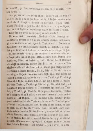 251
0 îhdoelă ; şi când trebuinţa va cere să şi m urim pen-
tru d e n s a .»
Si aşa, eu v6 m aî repet încă : fie-care dintre voi să
scie şi tot-de-una să ţie bine m inte că D‫$־‬eul nostru este
unul după fiinţă şi întreit în persdine : D-deu T atăl,
D‫$־‬eu F iiul şi D-deu Sfântul Duh, — un singur Ddeu,
iar nu trei D-dei, ci un u l prea m ărit în Sfânta Treime.
Este <5re cu greu ca să ţineţi minte acesta ?
Nu este nici o greutate; fiind-că sfânta Biserică tot-
de‫־‬una v6 repetă şi v6 aduce aminte despre închinarea
şi prea mărirea unui D‫־‬deu în Treime mărit. Noi toţi ne
botedăm în numele Sfintei Treimi, al Tatălui, şi al Fiiu-
lui şi al Sfântului Duh — în numele unul singur D deu.
Toţi noi mărturisim şi pronunţăm sim bolul credinţei:
<CCreţi întru unul D-deu Tatăl, şi întru unul Domn Iisus
Christos, Fiiul Iul D-deu, şi întru Duhul Sfânt Domnul
de viaţă făcătorul, carele din Tatăl se purcede.» Tâte
slujbele sele sfânta Biserică le începe şi le sfârşesce prin
kiămarea Sfintei Treimi, Tatăl, Fiiul şi Sfântul Duh —
un singur D-deu. Deca voi ascultaţi, apoi mal adese-ori
audiţî acestă slavoslovie : mărire Tatălui şi Fiiulul şi
Sfântului D uh; mărire Sfintei, cei de o fiinţă şi nedes-
părţitel Treimi, Tatălui şi Fiiulul şi Sfântului Duh ; că
Sfânt eşti Dtfeul nostru, şi Tie mărire îţi înălţăm Tată-
Iul, şi Fiiulul, şi Sfântului Duh şi alt. Tot lucrul vostru
să'l începeţi şi să’l sfârşiţi cu acest mare şi prea mărit
nume al Iul D -deu, — cu numele unul singur D-deu
prea mărit în Sfânta Treime: in numele Tatălui si al
Fiiului § 1 al Sfântului Duh. Se află sfinte icdne, pe care
seînchipuesce Sfânta Treime, sunt biserici, care sunt
închinate numelui Sfintei Treimi; sunt sărbători in care
sfânta Biserică prea măreşte pre un singur D-cleii închi-
nat în Sfânta Treime : Botezul Domnului şi $iua sfintei
Treimi. Der cea mai apropiată aducere aminte despre
Prea Sfânta Treime — un singur D-deu o aveţi in apro-
 