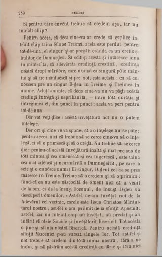 PUDICI2 50
Si pentru care cuvent trebue să credem aşa, iar nu
într’alt chip ?
Pentru aceea, că deca cine-va ar crede să esplice în-
tr’alt chip taina Sfinte! Treimi, acela este perdut pentru
tot‫־‬de‫־‬una, el singur ’şi-ar pregăti osânda ca un eretic şi
hulitoţ de Dumnedeu. Să scii şi acesta şi întăresce bine
în mintea'ta, că adevărata credinţă creştină, credinţa
nâstră drept măritâre, care numai ea singură pâte mân-
tui şi să ne mântuescă şi pre noi, este acesta : ca să cu-
nâscem pre un singur D-deu în Treime şi Treimea în
unime. Aduţi aminte, că deca cine‫־‬va nu va păţii acestă
credinţă întregă şi neprihănită, —întru t<5tă curăţia şi
întregimea el, din punct în punct: acela va peri pentru
tot‫־‬de-una.
Der voi veţi dice : acestă învăţătură noi nu o putem
înţelege.
Der ori şi cine vă va spune, că a o înţelege nu se pâte;
pentru aceea nici că trebue să se cerce cine-va să o înţe-
legă, ci să o primescă şi să ocredă. Nu trebue să se cerce
die: pentru-că acestă învăţătură înaltă şi mai pre sus de
tâtă mintea şi cea omenescă şi cea îngerescă , este taina
cea mai adencă şi neurmărită a Dumne^eirii, pe care o
scie şi o cunâsce numai El singur, D-deul cei ce se prea
măresce în Treime. Trebue să o credem şi să o primim :
fiind-că ea nu este născocită de 6meni nici că a venit
de la om, ci de la însuşi Domnul, de însuşi Ddeu s’a
descuperit âmenilor. «Ast-fel ne-am învăţat no! de la
Adevărul cel vecînic, carele este Iisus Christos Mântui-
torul nostru ; ast-fel o am priimit de la sfinţii Apostoli;
ast-fel, iar nu într’alt chip au învăţat, au predat şi au
întărit sfintele Sin0de şi învăţătorii Bisericii. Tot acesta
o ţine şi sfânta nOstră Biserică. Pentru acestă credinţă
sfinţii Mucenici şi-au vărsat sângele lor. Tot ast-fel şi
noi trebue să credem din U5tă inima nâstră, lără a ne
îndoi, şi să păstrăm acestă credinţă cu tărie şi fără nici
 