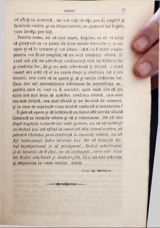 37
v ă aflaţi in b is e ric ă , iar voi veţi învăţa pre fii v o ştri! şi
fam iliile v6stre, şi cu chip u l acesta, cu a ju to ru l Iul D·cleii,
vom în v ăţa p re toţi.
P en tru aceea, e£i vă m ai repet, fraţilo r, ca să vg siliţi
să ţin eţi cât se va p utea de b in e m in te Ιόte câte vi le-am
sp u s şi să le spuneţi şi voi alto ra: căci va ii m are ru şin e
p en tru voi fiin d creştin i, să n u sciţi cred in ţa v d stră. E-
v reii sau alţi ne adevăraţi credincioşi sciu în v ăţătu ra lor
şi credinţa lor, de şi n u este adevărată şi d rep tă, şi când
voescl să-l arăţi că el n u crede d rep t şi cred in ţa Iul n ’are
tem eiu, scie cu m să se apere şi să şl su sţie rătăcirea Iul.
Daca d a r cel necredincios stăruesce în n ecred in ţa sa ,
p en tru care în veci v a fi o sâ n d it; apoi cu m <5re să n u
seim noi m al bin e să ap ărăm cred in ţa n â s tră , care este
cea m al dreptă, cea m al sfântă şi n e b iru ită de n im en i,
şi în care se cop rin d e viaţa n â stră veclnică si m â n tu irea ?
D-deu să apere şi să întărescă cu d a ru l său acestă sfântă
Credinţă in in im ile v<5stre şi să o întem eeze. S ă v e d ea
dupe bogăţia in d u ră rilo r sale p u tere, ca să v e în tă r iţi
cu D uhul L u i cel s fâ n t in o m u l cel d in in tr u l v o stru , să
petrecă C hristos p rin c re d in ţă in in im ile vo stre , ca să
fiii în te n e e a li în tru iu b ire a Lui. S ă v e tr im ită Du-
h u i în ţelep ciu n ei si a l p ric e p e re i, D uhul a d e v ă ru lu i
si a l tem erei d e D d e ă , ca să în ţe le g e ţi, ca re este vo ia
lu i D-deu cea b u n ă §i desăvârşită. Că a Iul este m ărirea
şi stăpânirea în vecii vecilor. A m in.
PreoL S p B ă d e s c a
 