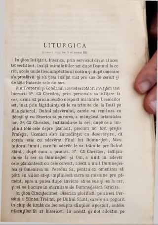 L I T U R G I C A
‫״‬i (Urmare, vedî No. V al anului III).
In dioa înălţării, Biserica, prin serviciul divin al aces·
tel serbătorl, înalţă inimile fiilor sel după Domnul la ce-
rin, acolo unde Rescumpărătorul nostru şi după omenire
s’a proslăvit şi s’a prea înălţat mal pre sus de ceruri şi
de t<3te Puterile cele de sus.
Din Troparul şi Condacul acestei serbătorl învăţăm trei
lucruri: 1°. Că Christos, prin personala sa înălţare la
cer, urma să pricinuescăo nespusă mâchnire Ucenicilor
săi, însă prin făgăduinţa că le va trămite de la Tatăl pe
Mângâitorul, Duhul adevărului, carele va remânea cu
denşil şi cu Biserica sa pururea, a mângâeat orlanitatea
lor. 2°. Că Christos, înăltându-se la cer, după ce a îm-
plinit tâte cele depre pământ, precum au tost predis
Profeţii, Ucenicii s'au încredinţat cu deseverşire, că
acesta este cu adevărat Fiiul Iul Dumnezeu, Mân-
tuitorul lum ii, care în adevăr le va trămite pre Duhul
Sfânt, după cum a promis. 3°. Că Christos, înălţân-
du‫־‬se la cer ca Dumnedeu şi Om, a unit In adevăr
cele pământescl cu celecerescl, adecă a unit Dumnedei-
rea şi Omenirea în Persâna Sa, pentru ca omenirea să
p6tă în viitor să‫־‬şl împlinescă sacra sa misiune pre pă-
ment, spre a putea după înviere să se sue şi ea la cer,
şi să se bucure în eternitate de Dumnecleesca fericire.
In $ioa Cinclţjecimel Biserica glorifică, pe atreia Per-
s6nă a Sfintei Treimi, pe Duhul Sfânt, carele s’a pogorît
in chip de limbi de foc asupra sfinţilor Apostoli, ânteiu
născuţilor fii al Bisericeî. In acestă di noi adorăm pe
 