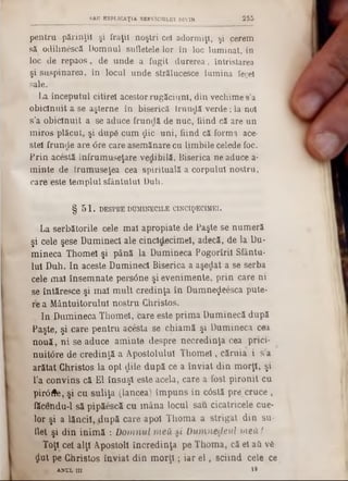 2 5 5SAU ESPLICAŢ1A SERVICIULUI DIVIN
pentru părinţii şi fraţii noştri ce! adormiţi, şi cerem
să odihnescâ Domnul sufletele lor în loc luminat, in
loc de repaos, de unde a fugit durerea, întristarea
şi suspinarea, în locul unde strălucesce lumina fecel
sale.
La începutul citirel acestor rugăciuni, din vechime s’a
obicinuit a se aşterne în biserică trundă verde; la noi
s’a obicinuit a se aduce frundă de nuc, fiind că are un
miros plăcut, şi dupS cum ţlic uni, fiind că forma ace-
stei frunde are <5re care asemănare cu limbile celede foc.
Prin acestă înfrumuseţare vedibilă, Biserica ne aduce a-
minte de Irumuseţea cea spirituală a corpului nostru,
care este templul sfântului Duh.
§ 5 1 . DESPRE DUMINECILE CINCIţ>ECIMEl.
La serbătorile cele mal apropiate de Paşte se numeră
şi cele şese Dumineci ale cincîdecimel, adecă, de la Du‫־‬
mineca Thomeî şi până la Dumineca Pogorîril Sfântu-
Iul Duh. In aceste Dumineci Biserica a aşedat a se serba
cele mal însemnate persâne şi evenimente, prin care ni
se întăresce şi mal mult credinţa în Dumne^eesca pute-
re a Mântuitorului nostru Christos.
In Dumineca Thomel, care este prima Duminecă după
Paşte, şi care pentru acesta se chiamă şi Dumineca cea
nouă, ni se aduce aminte despre necredinţa cea prici-
nuit<3re de credinţă a Apostolului Thomel, căruia i s’a
arătat Christos la opt dile după ce a înviat din morţi, şi
l’a convins că El însuşi este acela, care a fost pironit cu
pirâfle, şi cu suliţa (lancea) împuns în câstă pre cruce ,
făcendu-1 să pipăescă cu mâna locul sau cicatricele cue-
lor şi a lăncii, .după care apoi Thoma a strigat din su-
flet şi din inimă : Domnul 7ne& si Dumnedeul meii l
Toţi cel alţi Apostoli încredinţa pe Thoma, că el afi vft-
Jut pe Christos înviat din m orţi; iar e l, sciind cele ce
, ANUL in i t
 