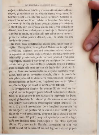 269SAD ESPLICAŢIA SERVICIULUI DIVIN
neţjleft, arătându-ne într’enşi nisce mijlocitoricătre Dum·
nedeu‫״‬, şi modeluri de tot felul de virtuţi creştinesc!, ln
Evangelia cea de la liturgia acelei serbători, Christos le·
ricesce pre cel ce îl vor mărturisi înaintea âmenilor, şi
vor renunţa la t6te ale lumii acesteia, chiar şi la părinţii
§i fraţii lor, vor lua crucea asupra lor*, şi vor urma dupS
densul, adecă*vor suferi pentrii credinţa in Christos pene
şi m6rte pe cruce, ca şi densul; căci cel ce nu va renunţa,
şi nu va suferi pentru densul, unul ca acela nu este
vrednic de densul.
In Dumineca următâre se începe şirul unor mari in-
vgţăturl Evangelice. Evangelistul Mateiu ne învaţă cum
Mântuitorul Christos, căutând mântuirea nâstră, chiamă
pe Apostoli să urmeze dupe densul, şi cu denşi umblând‫״‬
prin cetăţi şi prin sate, pretutindinea predică Evangelia
împărăţiei, întărind cuvântul cu mulţime de minuni
mântuitâre şi de bine-făcăt0re, sSvîrşite Ιόte cu puterea
Dumneţieiril sale mal pre sus de legile firii (Mat. 4). A
pol în Duminecii»urmăWre se expune doctrina Evan-
geliel, une ori în învăţături simple, alte ori în parabole
saii pilde, alte ori în descrierea miraculâselor lucrări ale
Dumnedeesculul InvSţător. înţelesul acestor înveţături
se pâte înfăcişa pe scurt în urrrtătârele trăsuri.
1. învăţăturile simple. In acestea Mântuitorul ne în-
vaţă să nu ne îngrijim peste măsură de bunurile pămen-
tescl, ci mal ânteiu de t<5te să căutăm împerăţia Iul Dum-
negeii şi dreptatea Iul, atund şi t6te acestea se vor adaoge
n06 pentru satisfacerea trebuinţelor vieţel acesteia (Du-
min. 3); arată necesitatea de a împlini poruncile Iul
Dumneţleti, iar pentru cel ce caută o mal înaltă perfec-
ţiune de viaţă crestinescă, propune fapta bună a neinte-
resăril (Dum. 12 şi 30); explică spiritul poruncilor legii,
‫ן‬ care este iubirea către Dumnezeu şi cea către aprâpele
(Dum. 15); cere ca fii Ilarului (creştinii) să facă mal
mult de cât cel ce urmeză numai legilor naturel, şi pen-
 