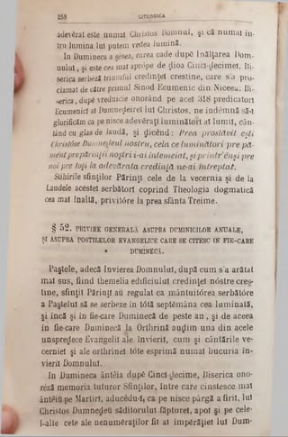 258 LITURGICA
i
adevSrat este numai GJiristos Domnul, şi că numai în-
tru lumina Iul putem vedea lumină.
In Dumineca a sesea, carea cade dupâ înălţarea Dom-
nulul, şi este cea mai aprdpe de ţlioa Gincl-decimeî, Bj.
serica serbezi triumful credinţei creştine, care s a pro*
clamat de către primul Sinod Ecumenic din Niceeu. Bi-
serica, dup£ vrednicie onorând pe acel 318 predicatori
Ecumenici ai Dumnezeire! Iul Christos, ne îndemnă să-i
glorificămca penisce adevăraţi luminători ai lumii, cân-
tând cu glas de laudă, şi dicend: Prea proslăvit eşti
Christâse Dumnedeul nostru, cela ce luminători pre pă-
mentprepărinţii noştri i-ai întemeiat,şiprintrenşi pre
noipre toii la adevărata credinţă ne-ai mtreptat.
Stihirile sfinţilor Părinţi cele de la vecernia şi de la
Laudele acestei serbătorl coprind Theologia dogmatică
cea mai înaltă, privit6re la prea sfânta Treime.
§ 52. PRIVIRE GENERALĂ ASUPRA DUMINICILOR ANUALE,
ŞI ASUPRA POSTILELOR EVANGELICE CARE SE CITESC IN FIE-CARE
• DUMINECA.
Paştete, adecă învierea Domnului, după cum s’a arătat
mai sus, fiind themelia edificiului credinţei nâstre eres-
tine, sfinţii Părinţi au regulat ca mântuit<5rea serbăt0re
a Pastelul să se serbeze în tâtă septâmâna cea luminată,
şi încă şi în fie-care Duminecă de peste a n , şi de aceea
în fie-care Duminecă la Orthrină audim una din acele
unsprezece Evangelii ale. învierii, cum şi cântările ve-
cerniel şi ale orthrinel Iote esprimă numai bucuria în-
vierii Domnului.
In Dumineca ânteia dupS Cinci·decime, Biserica ono·
reză memoria tuturor Sfinţilor, între care cinstesce mai
ânteiu pe Martiri, aducedu-l, ca pe nisce pârgă a firii, lui
Christos Dumnedeu săditorulul făpturei, apoi şi pe cele-
l-alte cete ale nenumăraţilor fii ai împărăţiei lui Dum-
 