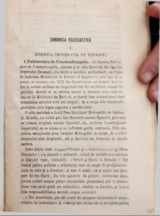 CHRONICA ECLESIASTICA
I .
BISERICA. ORTODOCSA DE RESAR1TU
l . l P a t r i a r c i l i a d e C o n s t a n t i i r a p o l u . — Id B iserica P a tria r-
chiel de C onstant!n u p o lu , precum şi îu tâ te B isericile din c a p ita la
Im p e riu lu i O to m a n ii, s ’a c ititil o enciclică p a tria rc h a lă , m otiv ată
de teg k ereo a M in istru lu i de E x te rn e a l Im p e rin lo î, p rin care se a -
n u n ţă , eă couform a rt. X I I I din C o n stitn ţiu n e afl d re p tu l de a in-
t r a în sc61ele m ilita re a le Im p e riu lu i to ţi fiii cre ştin ilo r, supu şi Im -
p e riu lu l. A c e sta se va e fectu a n u m ai In u rm a re a un ul e sa m o n ti,
depusO la M in iste ru l â e R e s b e lu , ş i tin e rii k la r nem usulm anl dupQ
te rm in a re a cu rsu lu i vorfi ave d r e p tu l, de a o capa t6 te fu n c ţiu n ile ,
p re v 8 $ u te p rin le g e a o rg a n ic ă a ac e ste i sc61e.
O a ltă enc ic lic ă a în a l t P re a S â n ţita lo I M etropolitQ â e S m ir n a ,
D . M eletie, s ’a c ititil p rin td te B isericile acestei E p a rc h il, p rin c a re
se k îăm afl c re ş tin ii ac e ste i E p a rc h il, c ă , conform C o n stitu ţin n e l
Im p e riu lu i, s ă se ad u n e ş i să în fiin ţeze g a r d a n a ţio n a lă . P r in e n -
c ic lic a m e n ţio n a tă p re a S â n ţitu l M etropolitQ se o c a p ă , de a a ră ta
c re ş tin ilo r a t â t d r e p tu r ile , c â t ş i d a to riile lo r, re s p e c tiv de a c â stă
s a rc in ă .
I n tr e d ia ru l ru sii«Γολογβ— Vo cea» şi « Α ν α τ ο λ ικ ό ς ά σ τ ή ρ S teo a
O r ie n tu lu i» s ’a născu ţii o p o le m ic ă , a v ân d de m o tiv u un u a rtic u la
a l f a r u l u i r o s f l, in titu la ta : « G recii ş i S la v ii în O rie n ta . ® N oi
lă s â n d p a rte a p o litic ă a a rtic u lu lu l, c a re se o c u p ă â e p o siţiu n e a so-
c ia lă de a s tă -$ l a G r e c ilo r, ş i c a re 11 a r a t ă , c ă e l su n tfl m al p ro s-
p e rl d e c â t S la v ii, d in tâ te p u n c te le d e p r iv ir e , în tâ rc e m u a te n -
ţiu n ea. n 0 s tră a s u p ra p ă r ţe i e c le sia stic e , p re se n tă n d a ic i !n tr a d u c -
ţiu n e , tâ te a c e le p ă r ţi a le a rtic u lu lu l, re la tiv e la B ise ric ă , ş i lă sâ n d
t6 tă re s p o n s a b ilita te a m o ra lă a s u p ra a u to ru lu i.
« D in n e n o ro c ire , p re c â t su n tfl d e p ro sp e re in s titu ţiu n ile gT ece,
re la tiv e la in s tru c ţiu n e şi c o m e r ţ p re a tâ ta e s te de d e c ă z u tă p a rte a
 