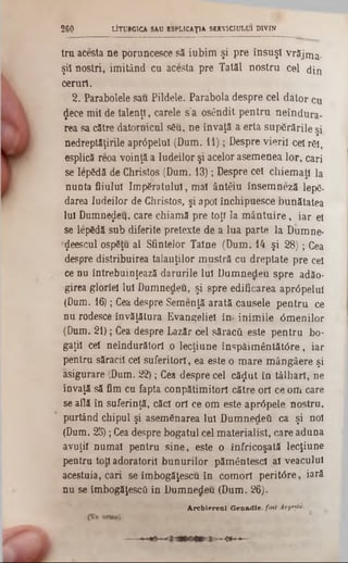 LITURGICA SAU ESPLICAŢIA SERVICIULUI DIVIN260
tru acesta ne poruncesce să iubim şi pre însuşi vrăjma-
şil noştri, imitând cu acesta pre Tatăl nostru cel din
ceruri.
2. Parabolele sau Pildele. Parabola despre cel dator cu
$ece mii de talenţl, carele s’a osândit pentru neîndura-
rea sa către datornicul său, ne învaţă a erta supărările şi
nedreptăţirile aprâpelul (Dum. 11); Despre vierii cel răi,
esplică reoa voinţă a Iudeilor şi acelor asemenea lor, cari
se lepădă de Christos (Dum. 13); Despre cel chiemaţl la
nunta fiiului împăratului, mal ântâiu însemneză lepă-
darea Iudeilor de Christos, şi apoi închipuesce bunătatea
Iul Dumnezeu, care chiamă pre toţi la mântuire, iar el
se lepădă sub diferite pretexte de a lua parte la Dumne*
‫(״‬Jeescul ospăţu al Sfintelor Taine (Dum. 14 şi 28); Cea
despre distribuirea talanţilor mustră cu dreptate pre cel
ce nu întrebuinţează darurile lui Dumnedeu spre adăo*
girea gloriei Iul Dumnedeu, şi spre edificarea apr<5pelul
(Dum. 16); Cea despre Semenţă arată căuşele pentru ce
nu rodesce învăţătura Evangeliei în· inimile 6menilor
(Dum. 21); Cea despre Lazăr cel săracii este pentru bo-
gaţil cel neîndurători o lecţiune înspăimântăt<5re, iar
pentru săracii cel suferitori, ea este o mare mângâere şi
asigurare (Dum. 22); Cea despre cel căjut în tâlhari, ne
învaţă să fim cu fapta conpătimitorl către ori ce om care
se află în suferinţă, căci ori ce om este apr<5pele nostru,
purtând chipul şi asemănarea Iul Dumnedeti ca şi noi
(Dum. 25); Ceadespre bogatul cel materialist, care aduna
avuţii numai pentru sine, este o înfricoşată lecţiune
pentru tod adoratorii bunurilor pământescl al veacului
acestuia, cari se îmbogăţescu în comori peritdre, iară
nu se imbogăţescâ în Dumnedeu (Dum. 26).
Archierenl G e n a d ie , foet Argeşiii■
 
