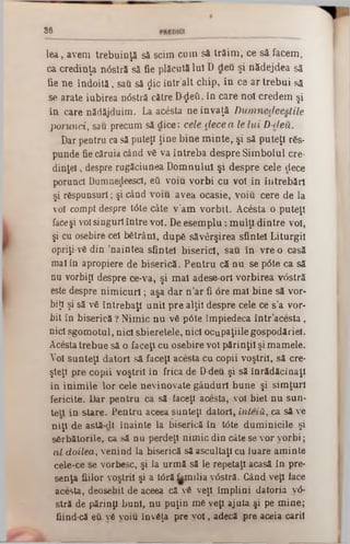 8 6
le a , avem trebuinţă să seim cum să tră im , ce să facem ,
ca credinţa nâstră să fie plăcută Iul D deu şi nădejdea să
fie n e în d o ită , sau să $ic in tr’alt chip, in ce a r tre b u i să
se arate iubirea nâstră către D-ţJeti, în care noi credem şi
in care nădăjduim . La acesta n e în v aţă D um necleeslile
porunci, sau precum să dice: cele d e c e a le lu i D -deu.
Dar pentru ca să puteţi ţine b in e m in te , şi să puteţi r6s-
punde fie căruia când νδ va în treb a despre S im bolul ere-
d in ţel, despre rugăciunea D om nului şi despre cele dece
porunci Dumnedeescl, βΰ voiu v o rb i cu voi in în treb ări
şi răspunsuri; şi când vo iu avea ocasie, voiu cere de la
voi compt despre t<5te câte v ’am v o rb it. A cesta o puteţi
faceşi voi singuri în tre voi. De e se m p lu : m u lţi d in tre voi,
şi cu osebire cel bătrâni, dupS săvârşirea sfintei L iturgil
opriţi-νδ din ’naintea sfintei biserici, sau în vre o casă
mal în apropiere de biserică. P e n tru că n u se p6te ca să
nu vorbiţi despre ce-va, şi m al adese ori vorbirea v<5stră
este despre n im ic u ri; aşa d ar n ’ar fi ore m al bin e să vor‫״‬
biţi şi să νδ în treb aţi u n ii p re alţii despre cele ce s’a vor-
hit în biserică ? N im ic n u νδ pâte îm piedeca în tr’acesta,
nici sgom otul, n ici sbieretele, nici ocupaţiile gospodăriei.
Acesta trebue să o faceţi cu osebire voi părinţii şi m am ele.
Voi su n teţi datori să faceţi acesta cu copii voştril, să ere-
şteţl pre copii voştril în frica de D-deu şi să înrădăcinaţi
in in im ile lo r cele nevinovate gânduri bune şi sim ţuri
fericite. Dar p en tru ca să faceţi acesta, voi biet n u sun-
te a în stare. P entru aceea sunteţi datori, înteţii, ca să ve
n iţi de astă-cll înainte la biserică în t6te dum inicile şi
sărbătorile, ca să n u perdeţl nim ic din câte se vor v o rb i;
a l d oilea, venind la biserică să ascultaţi cu luare am inte
cele-ce se vorbesc, şi la urm ă să le repetaţi acasă în pre-
senţa fiilor voştril şi a târă fam ilia vOstră. Gând veţi iace
acesta, deosebit de aceea că νδ veţi îm plini datoria v<5-
stră de părinţi buni, n u puţin m e veţi ajuta şi pe m ine;
fiind-că eu νδ voiu înv6ţa pre y o l, adecă pre aceia carii
 