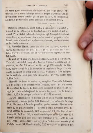 36S«CHRONICA. ECLESIASTICA
a ra c ă tre R u sia în tre c e tâ te sim ţim d n te le. P re to ngă a c e ste , P a -
tria rc h u l a re o m are in flu en ţă p e rso n a la a su p ra p ă sto riţilo r 861, şi
sp e c ia lm in te a s u p ra c le ru lu i, ş i k ia r ρδηδ la a tâ ta , c i sim p a tiile şi
a n tip a tiile P a tria rc h u lu l d evin p erso n ale a le fie-cărul g re c ».
(Vedi ·Slcaoa Orientului» No. 5462).
D u m in ec a o rto d o csiel, a d ecă â n tă ia a P a re s im ilo r, s ’a s e rb a t şi
ln a c e s t a n la P a tria r c h ia de C on stantin upolfl ln m odul cel m al §0‫־‬
le m n e l. P re a S â n tu l P a tr ia r c h , În s o ţit de o p t M etro p o liţl, a oficiat
s fâ n ta litu rg ie , d u pg c a re a şi-a a v u t lo c se rv ic iu l p ro p ria a l orto-
docsiel, u n d e s ’a c o n firm a t co nfesiunea o rtodo csă, a n a te m a tisâ n d u -
se d o c trin e le etoro d o x e.
2 . B i s e r i c a R a s ă . D ăm fl a ic i nisce d a te s ta tis tic e , re la tiv e la
s ta re a B ise ric e l ru s ă d in a n ii 1 8 7 4 ş i 1 8 7 5 , ş iestrase d in ra p o r-
tu rile O b e r-p ro c u ro ru lu !, seti a l re p re s e n ta n tu lu l im p e ria lii ln sâ n -
tu l S in o d .
I n a n u l 1 8 7 4 p rin tâ te E p a rc h iile R u s ie i, a fa ră de a le P o d o lie l,
P o lt a v el, E s a r c h a tn l G« o rg ie i ş i L a v re le A lo x a n d ru -N e v sc a la şi U e-
p e n s c a la , se aflatt 5 3 p a la tu rl a rc h ie re s c l ş i 3 5 0 m o n a ş tirl d e b ă r-
b a ţi, în tr e c a re ş i 1 4 4 d e m o n a ş tirl n e c u p rin se in b u g e t. I n tâ te
a c e s te m o n a ş tirl se în tre ţin e a (! în c o n tn l b u g e tu lu i 4 ,2 0 6 călug C rl,
I a r ln r e a lita te e raţi p rin to te m o n a s tirile 1 0 ,4 9 9 , d in tre c a rii
4 ,8 1 0 f r a ţi.
M o n a ş tirl d e fem ei în a c e la ş a n , e s c e p tâ n d E p a rc h iile P o lta v e l >
a le P o d o lie l ş i a le E c s a r c h a tu lu l G e o r g ie l, e ra fl 1 4 3 , d in a c e ste
4 2 n u in tra il ln b u g e t. I n to te a c e ste m o n a ş tirl se aflatt 2 ,5 1 6 că-
lu g f ir iţe , c a re se în tre ţin e a i! în so c o te la b u g e tu lu i, I a r ln to ta l se
afiafl 1 4 ,9 5 8 d e c ă lu g ă riţe d in Gare 1 1 ,3 7 1 d e s u ro ri.
I n t6 te E p a rc h iile ş i ln a c e la ş i a n tt seaflatt B is e ric i c a te d ra le
s o b o rn ic e s c !, a d e c ă p e n tr u t o t ă R u s ia 5 6 , I a r c a te d ra le d e o ra şe
5 3 8 , d in c a re 4 6 fOrS d e p a ro c h il, p e n tr u a r m a tă B is e ric i c a te ·
d ra le 4 , Ia r p e n tr u m a r in ă 3 ; ln to tu l B is e ric i c a te d r a le 6 0 1 . B i-
s e ric i aflât<5re ln m o n a ş tir l, 9 2 2 , d e p a ro c h il 2 9 Λ 2 5 , b is e ric i s a la ·
ria te 4 5 6 , d e P a l a t 3 9 , ln s ta b ilim e n te le p u b l i c e 6 0 3 ‫״‬ , de c a se 3 3 3 ,
B is e ric i ln k is e ş i in c a re n u s e fa c e s e rv ic iu l d iv in 4 ,5 S 2 d e c im i-
ti r e 1 ,9 4 3 , a c e le a flă t6 re s u b În g rijir e a P ro to le re u lu l a rm a te i ş i a l
F lo te lo r, a d e c ă 9 1 b ic e ric î s ta b ile , 2 2 6 m iş c ă t ir e , d e p a ro c h il 2 3 5
 